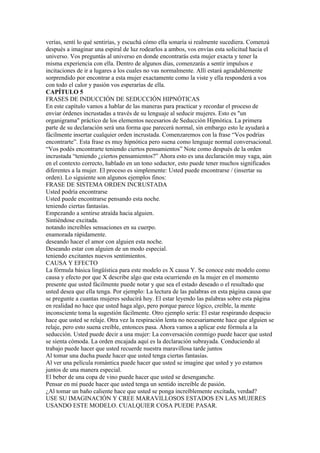 verías, sentí lo qué sentirías, y escuchá cómo ella sonaría si realmente sucediera. Comenzá
después a imaginar una espiral de luz rodearlos a ambos, vos envías esta solicitud hacia el
universo. Vos preguntás al universo en donde encontrarás esta mujer exacta y tener la
misma experiencia con ella. Dentro de algunos días, comenzarás a sentir impulsos e
incitaciones de ir a lugares a los cuales no vas normalmente. Allí estará agradablemente
sorprendido por encontrar a esta mujer exactamente como la viste y ella responderá a vos
con todo el calor y pasión vos esperarías de ella.
CAPÍTULO 5
FRASES DE INDUCCIÓN DE SEDUCCIÓN HIPNÓTICAS
En este capítulo vamos a hablar de las maneras para practicar y recordar el proceso de
enviar órdenes incrustadas a través de su lenguaje al seducir mujeres. Esto es "un
organigrama" práctico de los elementos necesarios de Seducción Hipnótica. La primera
parte de su declaración será una forma que parecerá normal, sin embargo esto le ayudará a
fácilmente insertar cualquier orden incrustada. Comenzaremos con la frase “Vos podrías
encontrarte”. Esta frase es muy hipnótica pero suena como lenguaje normal conversacional.
“Vos podés encontrarte teniendo ciertos pensamientos” Note como después de la orden
incrustada “teniendo ¿ciertos pensamientos?” Ahora esto es una declaración muy vaga, aún
en el contexto correcto, hablado en un tono seductor, esto puede tener muchos significados
diferentes a la mujer. El proceso es simplemente: Usted puede encontrarse / (insertar su
orden). Lo siguiente son algunos ejemplos finos:
FRASE DE SISTEMA ORDEN INCRUSTADA
Usted podría encontrarse
Usted puede encontrarse pensando esta noche.
teniendo ciertas fantasías.
Empezando a sentirse atraída hacia alguien.
Sintiéndose excitada.
notando increíbles sensaciones en su cuerpo.
enamorada rápidamente.
deseando hacer el amor con alguien esta noche.
Deseando estar con alguien de un modo especial.
teniendo excitantes nuevos sentimientos.
CAUSA Y EFECTO
La fórmula básica lingüística para este modelo es X causa Y. Se conoce este modelo como
causa y efecto por que X describe algo que esta ocurriendo en la mujer en el momento
presente que usted fácilmente puede notar y que sea el estado deseado o el resultado que
usted desea que ella tenga. Por ejemplo: La lectura de las palabras en esta página causa que
se pregunte a cuantas mujeres seducirá hoy. El estar leyendo las palabras sobre esta página
en realidad no hace que usted haga algo, pero porque parece lógico, creíble, la mente
inconsciente toma la sugestión fácilmente. Otro ejemplo sería: El estar respirando despacio
hace que usted se relaje. Otra vez la respiración lenta no necesariamente hace que alguien se
relaje, pero esto suena creíble, entonces pasa. Ahora vamos a aplicar este fórmula a la
seducción. Usted puede decir a una mujer: La conversación conmigo puede hacer que usted
se sienta cómoda. La orden encajada aquí es la declaración subrayada. Conduciendo al
trabajo puede hacer que usted recuerde nuestra maravillosa tarde juntos
Al tomar una ducha puede hacer que usted tenga ciertas fantasías.
Al ver una película romántica puede hacer que usted se imagine que usted y yo estamos
juntos de una manera especial.
El beber de una copa de vino puede hacer que usted se desenganche.
Pensar en mí puede hacer que usted tenga un sentido increíble de pasión.
¿Al tomar un baño caliente hace que usted se ponga increíblemente excitada, verdad?
USE SU IMAGINACIÓN Y CREE MARAVILLOSOS ESTADOS EN LAS MUJERES
USANDO ESTE MODELO. CUALQUIER COSA PUEDE PASAR.
 