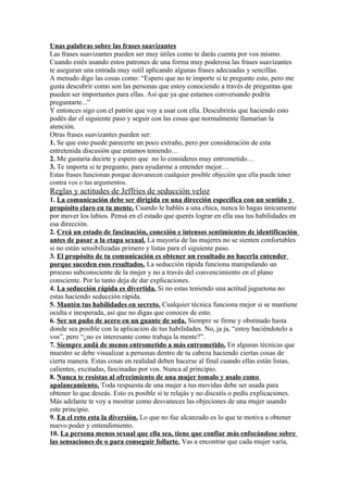 Unas palabras sobre las frases suavizantes
Las frases suavizantes pueden ser muy útiles como te darás cuenta por vos mismo.
Cuando estés usando estos patrones de una forma muy poderosa las frases suavizantes
te aseguran una entrada muy sutil aplicando algunas frases adecuadas y sencillas.
A menudo digo las cosas como: “Espero que no te importe si te pregunto esto, pero me
gusta descubrir como son las personas que estoy conociendo a través de preguntas que
pueden ser importantes para ellas. Así que ya que estamos conversando podría
preguntarte...”
Y entonces sigo con el patrón que voy a usar con ella. Descubrirás que haciendo esto
podés dar el siguiente paso y seguir con las cosas que normalmente llamarían la
atención.
Otras frases suavizantes pueden ser:
1. Se que esto puede parecerte un poco extraño, pero por consideración de esta
entretenida discusión que estamos teniendo…
2. Me gustaría decirte y espero que no lo consideres muy entrometido…
3. Te importa si te pregunto, para ayudarme a entender mejor…
Estas frases funcionan porque desvanecen cualquier posible objeción que ella puede tener
contra vos o tus argumentos.
Reglas y actitudes de Jeffries de seducción veloz
1. La comunicación debe ser dirigida en una dirección específica con un sentido y
propósito claro en tu mente. Cuando le hablés a una chica, nunca lo hagas únicamente
por mover los labios. Pensá en el estado que querés lograr en ella usa tus habilidades en
esa dirección.
2. Creá un estado de fascinación, conexión e intensos sentimientos de identificación
antes de pasar a la etapa sexual. La mayoría de las mujeres no se sienten confortables
si no están sensibilizadas primero y listas para el siguiente paso.
3. El propósito de tu comunicación es obtener un resultado no hacerla entender
porque suceden esos resultados. La seducción rápida funciona manipulando un
proceso subconsciente de la mujer y no a través del convencimiento en el plano
consciente. Por lo tanto deja de dar explicaciones.
4. La seducción rápida es divertida. Si no estas teniendo una actitud juguetona no
estas haciendo seducción rápida.
5. Mantén tus habilidades en secreto. Cualquier técnica funciona mejor si se mantiene
oculta e inesperada, así que no digas que conoces de esto.
6. Ser un puño de acero en un guante de seda. Siempre se firme y obstinado hasta
donde sea posible con la aplicación de tus habilidades. No, ja ja, “estoy haciéndotelo a
vos”, pero “¿no es interesante como trabaja la mente?”.
7. Siempre andá de menos entrometido a más entrometido. En algunas técnicas que
muestro se debe visualizar a personas dentro de tu cabeza haciendo ciertas cosas de
cierta manera. Estas cosas en realidad deben hacerse al final cuando ellas están listas,
calientes, excitadas, fascinadas por vos. Nunca al principio.
8. Nunca te resistas al ofrecimiento de una mujer tomalo y usalo como
apalancamiento. Toda respuesta de una mujer a tus movidas debe ser usada para
obtener lo que deseás. Esto es posible si te relajás y no discutís o pedís explicaciones.
Más adelante te voy a mostrar como desvaneces las objeciones de una mujer usando
este principio.
9. En el reto esta la diversión. Lo que no fue alcanzado es lo que te motiva a obtener
nuevo poder y entendimiento.
10. La persona menos sexual que ella sea, tiene que confiar más enfocándose sobre
las sensaciones de o para conseguir follarte. Vas a encontrar que cada mujer varía,
 