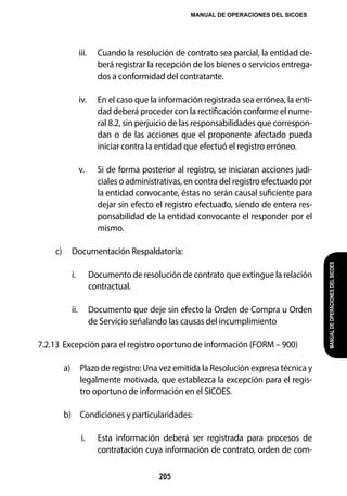 MANUAL DE OPERACIONES DEL SICOES
205
MANUAL
DE
OPERACIONES
DEL
SICOES
iii. 	 Cuando la resolución de contrato sea parcial, la entidad de-
berá registrar la recepción de los bienes o servicios entrega-
dos a conformidad del contratante.
iv. 	 En el caso que la información registrada sea errónea, la enti-
dad deberá proceder con la rectificación conforme el nume-
ral 8.2, sin perjuicio de las responsabilidades que correspon-
dan o de las acciones que el proponente afectado pueda
iniciar contra la entidad que efectuó el registro erróneo.
v. 	 Si de forma posterior al registro, se iniciaran acciones judi-
ciales o administrativas, en contra del registro efectuado por
la entidad convocante, éstas no serán causal suficiente para
dejar sin efecto el registro efectuado, siendo de entera res-
ponsabilidad de la entidad convocante el responder por el
mismo.
c) 	 Documentación Respaldatoria:
i. 	 Documento de resolución de contrato que extingue la relación
contractual.
ii. 	 Documento que deje sin efecto la Orden de Compra u Orden
de Servicio señalando las causas del incumplimiento
7.2.13	Excepción para el registro oportuno de información (FORM – 900)
a) 	 Plazo de registro: Una vez emitida la Resolución expresa técnica y
legalmente motivada, que establezca la excepción para el regis-
tro oportuno de información en el SICOES.
b) 	 Condiciones y particularidades:
i. 	 Esta información deberá ser registrada para procesos de
contratación cuya información de contrato, orden de com-
 