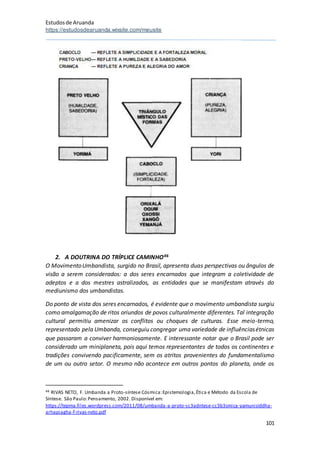 Estudosde Aruanda
https://estudosdearuanda.wixsite.com/meusite
101
2. A DOUTRINA DO TRÍPLICE CAMINHO46
O MovimentoUmbandista, surgido no Brasil, apresenta duas perspectivas ou ângulos de
visão a serem considerados: a dos seres encarnados que integram a coletividade de
adeptos e a dos mestres astralizados, as entidades que se manifestam através do
mediunismo dos umbandistas.
Do ponto de vista dos seres encarnados, é evidente que o movimento umbandista surgiu
como amalgamação de ritos oriundos de povos culturalmente diferentes. Tal integração
cultural permitiu amenizar os conflitos ou choques de culturas. Esse meio-termo,
representado pela Umbanda, conseguiu congregar uma variedade de influênciasétnicas
que passaram a conviver harmoniosamente. E interessante notar que o Brasil pode ser
considerado um miniplaneta, pois aqui temos representantes de todos os continentes e
tradições convivendo pacificamente, sem os atritos provenientes do fundamentalismo
de um ou outro setor. O mesmo não acontece em outros pontos do planeta, onde os
46 RIVAS NETO, F. Umbanda a Proto-síntese Cósmica:Epistemologia,Ética e Método da Escola de
Síntese. São Paulo:Pensamento, 2002. Disponível em:
https://tepma.files.wordpress.com/2011/08/umbanda-a-proto-sc3adntese-cc3b3smica-yamunisiddha-
arhapiagha-f-rivas-neto.pdf
 