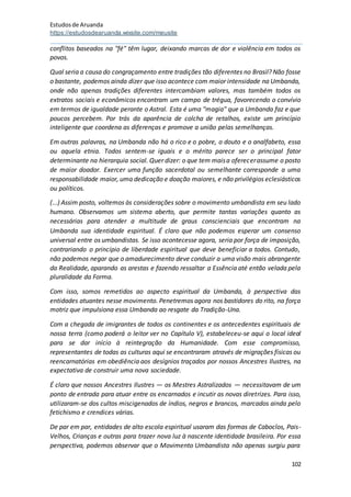 Estudosde Aruanda
https://estudosdearuanda.wixsite.com/meusite
102
conflitos baseados na "fé" têm lugar, deixando marcas de dor e violência em todos os
povos.
Qual seria a causa do congraçamento entre tradições tão diferentes no Brasil? Não fosse
o bastante, podemos ainda dizer que isso acontece com maior intensidade na Umbanda,
onde não apenas tradições diferentes intercambiam valores, mas também todos os
extratos sociais e econômicos encontram um campo de trégua, favorecendo o convívio
em termos de igualdade perante o Astral. Esta é uma "magia" que a Umbanda faz e que
poucos percebem. Por trás da aparência de colcha de retalhos, existe um princípio
inteligente que coordena as diferenças e promove a união pelas semelhanças.
Em outras palavras, na Umbanda não há o rico e o pobre, o douto e o analfabeto, essa
ou aquela etnia. Todos sentem-se iguais e o mérito parece ser o principal fator
determinante na hierarquia social. Quer dizer: o que tem maisa oferecerassume o posto
de maior doador. Exercer uma função sacerdotal ou semelhante corresponde a uma
responsabilidade maior, uma dedicação e doação maiores, e não privilégios eclesiásticos
ou políticos.
(...) Assim posto, voltemos às considerações sobre o movimento umbandista em seu lado
humano. Observamos um sistema aberto, que permite tantas variações quanto as
necessárias para atender a multitude de graus conscienciais que encontram na
Umbanda sua identidade espiritual. É claro que não podemos esperar um consenso
universal entre os umbandistas. Se isso acontecesse agora, seria por força de imposição,
contrariando o princípio de liberdade espiritual que deve beneficiar a todos. Contudo,
não podemos negar que o amadurecimento deve conduzir a uma visão mais abrangente
da Realidade, aparando as arestas e fazendo ressaltar a Essência até então velada pela
pluralidade da Forma.
Com isso, somos remetidos ao aspecto espiritual da Umbanda, à perspectiva das
entidades atuantes nesse movimento. Penetremos agora nos bastidores do rito, na força
motriz que impulsiona essa Umbanda ao resgate da Tradição-Una.
Com a chegada de imigrantes de todos os continentes e os antecedentes espirituais de
nossa terra (como poderá o leitor ver no Capítulo V), estabeleceu-se aqui o local ideal
para se dar início à reintegração da Humanidade. Com esse compromisso,
representantes de todas as culturas aqui se encontraram através de migrações físicas ou
reencarnatórias em obediência aos desígnios traçados por nossos Ancestres Ilustres, na
expectativa de construir uma nova sociedade.
É claro que nossos Ancestres Ilustres — os Mestres Astralizados — necessitavam de um
ponto de entrada para atuar entre os encarnados e incutir as novas diretrizes. Para isso,
utilizaram-se dos cultos miscigenados de índios, negros e brancos, marcados ainda pelo
fetichismo e crendices várias.
De par em par, entidades de alto escola espiritual usaram das formas de Caboclos, Pais-
Velhos, Crianças e outras para trazer nova luz à nascente identidade brasileira. Por essa
perspectiva, podemos observar que o Movimento Umbandista não apenas surgiu para
 