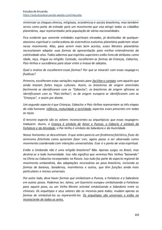 Estudosde Aruanda
https://estudosdearuanda.wixsite.com/meusite
103
minimizar os choques étnicos, religiosos, econômicos e sociais brasileiros, mas também
serviu como porta de entrada para um movimento que visa atingir todos os cidadãos
planetários, aqui representados pela população de várias nacionalidades.
Fica evidente que somente entidades espirituais elevadas, já destituídas de qualquer
atavismo espiritual e conhecedoras da sistemática evolutiva planetária poderiam atuar
nesse movimento. Mas, para serem mais bem aceitos, esses Mestres planetários
necessitavam adaptar suas formas de apresentação para melhor entendimento da
coletividade-alvo. Todos sabemos que espíritos superiores estão livresde atributos como
idade, raça, língua ou religião. Contudo, escolheram as formas de Crianças, Caboclos,
Pais-Velhos e sucedâneos para atuar entre a massa de adeptos.
Qual o motivo de escolherem essas formas? Por que se travestir com essas roupagens
fluídicas?
Primeiro, escolheram estas variações regionais para facilitar o contato com aqueles que
ainda traziam fortes traços culturais. Assim, os brasileiros de origem ameríndia
facilmente se identificaram com os "Caboclos"; os brasileiros de origem africana se
identificaram com os "Pais-Velhos"; os de origem europeia se identificaram com as
"Crianças", e assim por diante.
Um segundo aspecto é que Crianças, Caboclos e Pais-Velhos representam as três etapas
da vida humana: infância, maturidade e senilidade, aspectos esses presentes em todas
as raças.
O terceiro aspecto são os valores inconscientes ou arquetípicos que essas roupagens
traduzem. Assim, a Criança é símbolo de Amor e Pureza; o Caboclo é símbolo da
Fortaleza e da Atividade; o Pai-Velho é símbolo da Sabedoria e da Humildade.
Novos horizontes se descortinam. O que antes parecia um fenômeno folclórico, fruto do
animismo fetichista como quiseram fazer crer, agora passa a ser observado como
movimento coordenado com intenções universalistas. Esse é o ponto de vista espiritual.
Então a Umbanda não é uma religião brasileira? Não. Apenas surgiu no Brasil, mas
destina-se a toda humanidade. Isso não significa que veremos Pais Velhos "baixando"
na China ou Caboclos incorporados na Rússia. Isso tudo faz parte do aspecto regional do
movimento umbandista, das adaptações necessárias ao povo brasileiro, incluindo as
formas de baianos, boiadeiros, marinheiros e outros, que têm funções ainda mais
particulares e menos universais.
Por outro lado, deve haver formas que simbolizam a Pureza, a Fortaleza e a Sabedoria
em outros povos. Podemos ter, talvez, um Guerreiro europeu simbolizando a Fortaleza
para aquele povo, ou um Velho Mestre oriental simbolizando a Sabedoria entre os
chineses. Os arquétipos e seus valores são os mesmos para todos; mudam apenas as
formas de simbolizá-los ou representá-los. Os arquétipos são universais e estão no
inconsciente de todos os seres.
 