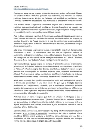 Estudosde Aruanda
https://estudosdearuanda.wixsite.com/meusite
104
Entendemos agora que, na verdade, os espíritos que seapresentam na forma deCrianças
são Mestres do Amor eda Pureza que usam essa vestimenta para transmitir sua valência
espiritual. Igualmente, os Mestres da Fortaleza e da Atividade se manifestam como
Caboclos, e os Mestres da Sabedoria e da Humildade se apresentam como Pais-Velhos.
Mas isso não é tudo. O objetivo da Umbanda é resgatar para o Homem sua cidadania
espiritual, sua consciência eternal, perdida nas brumas do egoísmo, da vaidade e do
orgulho. A perda da consciênciaespiritual levou-nos à fragmentação de nosso psiquismo
e, conseqüentemente, a uma visão fragmentária do mundo.
Para restituir a sanidade espiritual do Homem, os Mestres Astralizados apresentam-se
como Mestres da Sabedoria, atuando diretamente no campo mental dos adeptos; os
Mestres do Amor e da Pureza promovem a cura dos sentimentos; e, completando o
ternário de forças, temos os Mestres da Fortaleza e da Atividade, atuando nas energias
físicas dos consulentes.
Nós, seres encarnados, expressamos nossa personalidade através de Pensamentos,
Sentimentos e Ações. Os pensamentos têm sua sede no Organismo Mental, os
sentimentos no Organismo Astral e as ações estão situadas no Organismo Etérico-físico.
Por conseguinte, os "Pais-Velhos" atuam no Organismo Mental, as "Crianças" atuam no
Organismo Astral e os "Caboclos" atuam no Organismo Etérico-físico.
É precisamente isso o que se verifica nos templos de Umbanda. Sem que os consulentes
percebam, os "Pais-Velhos" orientam as mentes através de seus conselhos e experiência;
as "Crianças" infundem alegria, bom ânimo e felicidade; os "Caboclos" trazem energias
positivas dos sítios sagrados da Natureza, para dar saúde, impulso e movimento aos
filhos de fé. Resumindo, a tríplice manifestação dos Mestres Astralizados na Umbanda
visa trazer Equilíbrio na Mente, Estabilidade no Sentimento e Harmonia nas Ações.
Neste ponto, podemos dizer que já temos uma visão muito mais abrangente do que seja
o Movimento Umbandista e uma leve noção do que seja a Tradição Cósmica,
Aumbandan ou, simplesmente, Umbanda, que o Movimento Umbandista pretende
resgatar. Compreendemos que a Umbanda temcaráter universalista e que o Movimento
Umbandista tem o objetivo de adaptar as verdades universais ao entendimento de cada
povo, enquanto a adaptação for necessária.
Podemos ainda ir além e verificar que tudo no Universo é interligado e que o
macrocosmo se reflete no microcosmo. O princípio ternário que faz o homem expressar
sua personalidade em Organismos Mental, Astral e Físico é o mesmo que ordena a
tríplice manifestação dos Mestres Astralizados e foi o mesmo que ordenou o caos e
presidiu a gênese do Universo.
No momento da cosmogênese, conhecidocomo big-bang, três fenômenosconcretizaram
a Criação: a Luz, o Som e o Movimento. A interação da Essência Espiritual com a
Substância Etérica amorfa produziu a Existência consubstanciada em Luz, Som e
Movimento. Por isso, tudo na Natureza se apresenta de forma ternária, pela interação
entre o ativo e o passivo que dá origem ao neutro ou gerado.
 