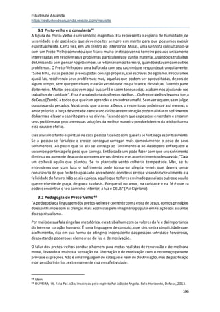Estudosde Aruanda
https://estudosdearuanda.wixsite.com/meusite
106
3.1 Preto-velho e o consulente48
A figura do Preto-Velho é um símbolo magnífico. Ela representa o espírito de humildade,de
serenidade e de paciência que devemos ter sempre em mente para que possamos evoluir
espiritualmente. Certa vez, em um centro do interior de Minas, uma senhora consultando-se
com um Preto-Velho comentou que ficava muito triste ao ver no terreiro pessoas unicamente
interessadas em resolver seus problemas particularesde cunho material,usando os trabalhos
de Umbanda sempensarnopróximoe,sóretornavamaoterreiro,quandoestavamcomoutros
problemas. O Preto-Velhodeu uma baforada com seu cachimbo e respondeutranquilamente:
"Sabe filha,essaspessoaspreocupadasconsigopróprias,sãoescravasdoegoísmo.Procuramos
ajudá-las, resolvendo seus problemas; mas, aquelas que podem ser aproveitadas, depois de
algum tempo, sem que percebam, estarão vestidasde roupa branca, descalças, fazendo parte
do terreiro. Muitas pessoas vem aqui buscar lã e saem tosqueadas; acabam nos ajudando nos
trabalhosde caridade".Essa é a sabedoriadosPretos-Velhos...OsPretos-Velhoslevama força
de Deus(Zambi) atodosque queiramaprendere encontrarumafé.Semveraquem,semjulgar,
ou colocando pecados. Mostrando que o amor a Deus, o respeito ao próximo e a si mesmo, o
amorpróprio,aforçade vontade e encararociclodareencarnaçãopodemaliviarossofrimentos
dokarma e elevaroespíritoparaaluzdivina.Fazendocomque aspessoasentendame encarem
seusproblemase procuremsuassoluçõesdamelhormaneirapossível dentrodalei dodharma
e da causa e efeito.
Elesaliviamofardoespiritual de cadapessoafazendocomque elase fortaleçaespiritualmente.
Se a pessoa se fortalece e cresce consegue carregar mais comodamente o peso de seus
sofrimentos. Ao passo que se ela se entrega ao sofrimento e ao desespero enfraquece e
sucumbe por terra pelo peso que carrega. Então cada um pode fazer com que seu sofrimento
diminuaou aumente deacordocomoencareseudestinoeosacontecimentosdesuavida:"Cada
um colherá aquilo que plantou. Se tu plantaste vento colherás tempestade. Mas, se tu
entenderes que com luta o sofrimento pode tornar-se alegria vereis que deveis tomar
consciência do que foste teu passado aprendendo com teus erros e visandoo crescimento e a
felicidadedofuturo.Nãosejaisegoísta,aquiloque te foresensinadopassai aosoutrose aquilo
que recebeste de graça, de graça tu darás. Porque só no amor, na caridade e na fé é que tu
podeis encontrar o teu caminho interior, a luz e DEUS" (Pai Cipriano).
3.2 Pedagogia de Preto Velho49
“A pedagogiadalinguagemdospretos-velhosé coerentecomaéticade Jesus,comosprincípios
doespiritismoe comascrençasmaisacolhidaspeloimagináriopopularemrelaçãoaosassuntos
do espiritualismo.
Por meiode suafalasingelae metafórica,elestrabalhamcomosvaloresdafé e da importância
do bem no coração humano. É uma linguagem de consolo, que sincroniza simplicidade com
acolhimento, rica em sua forma de atingir o inconsciente das pessoas sofridas e fervorosas,
despertando poderosos elementos de luz e de motivação.
O falar dos pretos-velhos conduz o homem para metas realistas de renovação e de melhoria
moral, levando a muitos a sensação de libertação e de motivação com o recomeço perante
provase expiações.Nãoé umalinguagemde catequese nemde doutrinação,masde pacificação
e de perdão interior, extremamente rica em afetividade.
48 Idem.
49 OLIVEIRA, W. Fala Pai João, inspirado pelo espírito Pai João deAngola. Belo Horizonte, Dufaux, 2013.
 