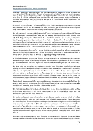 Estudosde Aruanda
https://estudosdearuanda.wixsite.com/meusite
107
Com essa pedagogia da esperança e do conforto espiritual, os pretos-velhos realizam um
autênticoserviçode educaçãosocial para muitaspessoasque não se adaptam mais aos velhos
conceitos da religião tradicional, mas que também não se encontram aptas ou dispostas a
absorver as propostas mais profundas de renovação da conduta que alicerçam as bases do
espiritismo.
Os pretos-velhosorientamopovopara a fé emDeus e,com isso,transformam-se empotentes
educadores do afeto, em renovadores das crenças mentais, gerando uma relação de simpatia
que alimenta e toca o afeto nas mais amplas esferas da dor humana.
Pai Joãode Angola,reencarnaçãodoespanhol Francisco Jiménezde Cisneros(1436-1517),mais
conhecido como Cardeal Cisneros, tem, em seu método de comunicação, antes de tudo, um
atestadode que aoespíritocabe o direitode se manifestaremsuaformapeculiar,semque isso
signifique,obrigatoriamente, um critério de evolução ou de densidade de conteúdo moral nas
mensagens.Éumaquebrade estereótipoemrelaçãoànoçãodeturpadaque se formousobre o
mentorespiritual ouguiaespiritual.Pai Joãomostraque os mentorestambémerram, também
choram, também falam e também escrevem errado. Os mentores também são gente.
Seus textos, repletos de reflexões claras e singelas, sensibilizam a alma, relembrando os mais
preciosos ensinamentos espirituais capazes de cooperar na formação do homem de bem: a
maior e mais cobiçada meta na direção da regeneração do planeta Terra.
A simplicidade desse nego véio é de uma beleza contagiante, a qual nos envolve em climas
emocionaisque somosincapazesde descrever.Apenassabemosque oenlevonostextosdesse
pai velho nos conduz a estados espirituais de profunda paz, libertação, leveza e entusiasmo.
Pai João bem que poderia construir seus textos em uma linguagem que louvasse a língua
portuguesacomverbosperfeitose palavrasrebuscadas,entretanto,suaformade se expressar
não impede a profundidade de suas abordagens e a densidade de suas ideias, assumindo
diversas posturas pedagógicas em conformidade com a natureza dos textos. Consultor,
orientador, psicólogo, conselheiro, pajé, instrutor, educador, mago e preto-velho, esse é Pai
Joãode Angola.Umpoucode cadaumade suaspersonalidadesestáprojetadaemsuaspalavras.
Respeitando quaisquer opiniões contrárias às nossas, entregamos os ensinos de Pai João de
Angolaavalizadosporumaequipe de espíritos servidoresdaluze construtoresdaregeneração
no Hospital Esperança , cujo mentor é Eurípedes Barsanulfo.
Em meioa discussõesimprodutivassobre avalidade ounão da comunicaçãode pretos-velhos,
confirma-se, atualmente, a crescente participação lúcida e educativa de todos eles na
espiritualização do nosso povo brasileiro.
Os pretos-velhos cada vez mais ampliam o raio de sua atuação amorosa e instrutiva. Sua
presença marcante e cada vez mais popularizada pelo bem que espalham é uma autêntica
cirurgianoorgulhopararetiradadoquistodopreconceitodemuitosgruposafeiçoadosàrigidez
nos assuntos da mediunidade. São cada vez mais queridos e requisitados, entrevistados e
procurados.Agorajáencontramespaçoparaescreverlivrose seralvodareverênciae dolouvor
de muitos.Fazemparte domaismodernorepertóriode educaçãoreligiosa,noque concerne às
inúmeras comunidades organizadas no Brasil, e trafegam com sabedoria entre várias seitas
cristãs.
O progresso das ideias cria uma nova forma de pensar a respeito do papel dessas entidades
espirituaisnaespiritualizaçãodahumanidade encarnada.Nointuitode rompercomasopiniões
 
