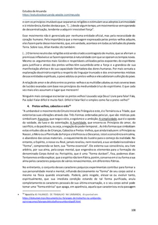 Estudosde Aruanda
https://estudosdearuanda.wixsite.com/meusite
108
e com osprincípiosimutáveisque separamasreligiõese estimulamseusadeptosàanimosidade
e à intolerância,Kardecdestacaque,“(...) desde algumtempo,ummovimentose vemoperando
de descentralização, tendente a adquirir irresistível força”.
Esse movimento não é gerenciado por nenhuma entidade oficial, mas pela necessidade do
coração humano. Pela importância que a mensagem expressada pelos pretos-velhos adquire,
elesfazemparte dessemovimento,que,emverdade,acontece emtodasaslatitudesdoplaneta
Terra. Sobre isso, Allan Kardec diz também:
(...) Oterrenoneutrodas religiõesestásendocriadoacontragostode muitos,que se aferram a
premissasinflexíveise se fazemoponentesànaturalidade comque se operamostemposnovos.
Mesmo os argumentos mais lúcidos e respeitáveis utilizadospelos expoentes do espiritismo
para justificar o atraso dos pretos-velhos têm sucumbido ante a força e a grandeza de sua
manifestação afetiva e de sua capacidade libertadora das dores humanas. Por mais sensata a
explanação doutrinária espírita a respeito do linguajar truncado e dos ensinamentos místicos
dessasentidadesespirituais,opovoadotouospretos-velhose elesadotaramaafeiçãodopovo.
A relaçãode amor e de afetoentre ospretos-velhose asmultidõesabateuasmaisseverasteses
de lucidez exaradas com base nos princípios da mediunidade à luz do espiritismo. E que cada
vez mais eles assumam o lugar que merecem!
Ninguém mais consegue escravizar os pretos velhos!Louvado seja Deus! Livre para falar! Fala,
Pai João! Falar difícil é muito fácil. Difícil é falar fácil e simples como faz o preto-velho!”
4. Pretos velhos, caboclos e erês50
“A umbandaé o movimentodoCírculoInicial doTriânguloe este,é o Ternáriooua Tríade,que
exterioriza suas vibrações através das Três Formas ordenadas pela Lei, que são místicas pois
simbolizam:A pureza,que negao vício,o egoísmoe a ambição; A simplicidade,que é o oposto
da vaidade, do luxo e da ostentação; A humildade, que encerra os Princípios do amor, do
sacrifício,e dapaciência,ouseja,anegaçãodopodertemporal...Astrêsformasque simbolizam
estasvirtudessãoas de Crianças,Caboclose Pretos-Velhos,que aindatraduzem:oPrincípioou
Nascer,oMeiooua Plenitude daForçae aVelhiceouoDescanso,istoé aconsciênciaemcalma,
o abandono das coisas materiais...o esquecimento do ilusório para o começo da realidade. No
entanto,o Espírito, o nosso eu Real,jamaisrevelou,nemrevelará,asua verdadeiraessênciae
"forma", compreenda-se bem, sua "forma essencial". Ele externa sua consciência, seu livre
arbítrio, por sua alma, pelo corpo mental, que engendra os elementos para a formação do
denominado Corpo Astral ou Perispírito, que é uma "forma durável", fixa, podemos dizer.
Tentaremosentãoexplicar,que oespíritonãotemPátria,porém,conservaemsi ouformaasua
alma pelos caracteres psíquicos de vários renascimentos, em diferentes Pátrias.
No entretanto, o conjunto desses caracteres psíquicos experimentais contribui para formar a
sua personalidade moral e mental, influindo decisivamente na "forma" de seu corpo astral e
mesmo na física quando encarnado. Poderá, pelo resgate, elevar-se ou evoluir tanto,
espiritualmente, que sua imediata condição estando de tal forma purificada, anula
completamente os caracteres pessoais de sua última encarnação, e o seu corpo astral pode
tomar uma "forma etérica" que apaga, em aparência, aquela que caracterizou esta passagem
 50
Apostila AS FALANGES DE TRABALHO NA UMBANDA, disponível em:
https://dokumen.tips/documents/as-falanges-de-trabalho-na-umbanda-
apiningcomasfalangesdetrabalhonaumbandapdf.html
 