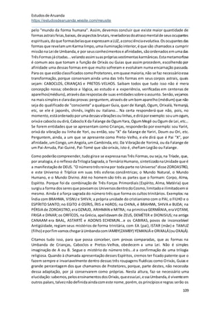 Estudosde Aruanda
https://estudosdearuanda.wixsite.com/meusite
109
pelo "mundo da forma humana". Assim, devemos concluir que existe maior quantidade de
formasastraisfeias,baixas,deaspectosbrutais,reveladorasdoatrasomentalde seusocupantes
espirituais,doque formasbelasque expressamaLUZ,aconsciênciaevolutiva.Osocupantesdas
formas que revelamum Karma limpo,uma iluminaçãointerior,é que são chamadosa cumprir
missãona Lei de Umbanda,e por seusconhecimentose afinidades,sãoordenadosemumadas
TrêsFormasjácitadas...velandoassimsuasprópriasvestimentaskarmânicas.Estametamorfose
é comum aos que tomam a função de Orixás ou Guias que assim procedem, escolhendo por
afinidade uma dessas formas em que muito sofreram e evoluíram numa encarnação passada.
Para os que estãoclassificados comoProtetores,emquase maioria,não se faz necessárioessa
transformação, porque conservam ainda uma das três formas em seus corpos astrais, quais
sejam: CABOCLOS, CRIANÇAS e PRETOS-VELHOS. Saibam todos que tudo isso não é mera
concepção nossa; obedece a lógica, ao estudo e a experiência, verificadas em centenas de
aparelhos(médiuns),atravésdasrespostasde suas entidadessobre oassunto. Senão,vejamos
na maissimplese claradasprovas:perguntem, atravésde umbomaparelho(médium) que não
seja do qualificado de "consciente" a qualquer Guia, quer de Xangô, Ogum, Orixalá, Yemanjá,
etc, se ele é japonês, chinês, inglês ou italiano... Na certa responderá que não, pois, no
momento,estáordenadoporumadessasvibraçõesoulinhas,e diráporexemplo:souumogum,
orixáe caboclo oudirá,CabocloX da Falange de OgumYara, OgumMegê ouOgum de Lei,etc...
Se forem entidades que se apresentam como Crianças, responderão por exemplo: sou Yariri,
orixá da vibração ou linha de Yori, ou então, sou "X" da falange de Yariri, Doum ou Ori, etc.
Perguntem, ainda, a um que se apresente como Preto-Velho, e ele dirá que é Pai "X", por
afinidade,umCongo,um Angola,um Cambinda,etc.Da Vibraçãode Yorimá, ou da Falange de
um Pai-Arruda, Pai-Guiné, Pai-Tomé que são orixás, isto é, chefiam Legião ou Falange.
Como poderãocompreender,tudogirae se expressanasTrês Formas,ou seja,na Tríade, que,
por analogia,é o reflexodaTrilogiaSagrada,o TernárioHumano, sintetizadonaUnidade que é
a manifestaçãode DEUS. "O númerotrêsreinapor toda parte no Universo"disse ZOROASTRO,
e este Universo é Tríplice em suas três esferas concêntricas; o Mundo Natural, o Mundo
Humano, e o Mundo Divino. Até no homem são três as partes que o formam: Corpo, Alma,
Espírito. Porque foi da combinação de Três Forças Primordiais (Espírito, Alma, Matéria) que
surgiua forma dosseresque povoamos UniversosdentrodoCosmo,limitadoe ilimitadoemsi
mesmo. Ainda é a força sagrada do número três que forma os cultos trinitários. Exemplos: na
Índia com BRAHMA, VISNU e SHIVA; a própria unidade do cristianismo com o PAI, o FILHO e o
ESPÍRITO SANTO; no EGITO é OSÍRIS, ÍRIS e HóROS; na CHINA, é BRAHMA, SHIVA e BUDA; na
PÉRSIA de ZOROASTRO,eraOZMUD, ARIHMAN e MITRA; na primitivaGERMÂNIA,eraVOTAM,
FRIGA e DINAR; os ORFÍCOS, na Grécia, apelidavam de ZEUS, DEMÉTER e DIONISIUS; na antiga
CANAAM era BAAL, ASTARTÈ e ADONIS ECHEMUN...e os CABIRAS, povos de inconcebível
Antigüidade, regiam seus mistérios de forma trinitária, com EA (pai), ISTAR (mãe) e TAMUZ
(filho) eporfimvamoschegaràUmbandacomIAMBY(ZAMBY) YEMANJÁ e ORIXALÁ(ouOXALÁ).
Citamos tudo isso, para que possa conceber, com provas comparadas, que as formas na
Umbanda de Crianças, Caboclos e Pretos-Velhos, obedecem a uma Lei. Não é simples
imaginação de A ou B. Segue o mistério do número três...é a confirmação de uma trilogia
religiosa. Quando à chamada apresentação desses Espíritos, cremos ter ficado patente que o
fazem sempre e invariavelmente dentro dessas três roupagens fluídicas como Orixás, Guias e
grande percentagem dos que chamamos de Protetores, porque, parte destes, não necessita
dessa adaptação, por já conservarem como próprias. Nesta altura, faz-se necessário uma
elucidação:sabemos,pelosensinamentosdosOrixás,queessaLei,essaUmbanda,é viventeem
outros países,talveznãodefinidaaindacomeste nome,porém, os princípiose regras serão os
 