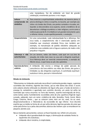 Estudosde Aruanda
https://estudosdearuanda.wixsite.com/meusite
11
uma manjedoura, fez do ambiente um local de grande
celebração, envolvendo pastores e reis magos.
Leitura e
compreensão do
simbólico
Para vivenciar a espiritualidade umbandista de maneira plena, é
preciso distinguir a letra e o espírito, no tocante, por exemplo aos
mitos e às lendas dos Orixás, aos pontos cantados e riscados, etc.
Quando se desconsidera esse aspecto, existe a tendência de se
desvalorizar o diálogo ecumênico e inter-religioso, assimcomo a
vivênciapessoalda fé. Osimbólico é um grande instrumento para
a reforma íntima, o auto-aperfeiçoamento, a evolução.
Cooperativismo Em uma comunidade, cada individualidade faz a diferença. Por
essa razão, o cooperativismo não é vivenciado apenas em
trabalhos que envolvam atividade física, mas também por
exemplo, na manutenção de padrão vibratório adequado ao
ambiente e aos cuidados com a línguae a palavra, de modo a não
prejudicar ninguém.
Liderança e não
autoritarismo
Em um terreiro, todos são líderes, cada qual em sua área de
atuação, do irmão mais novo na casa até o dirigente espiritual.
Essa liderança deve ser exercida amorosamente, a exemplo do
Mestre Jesus, o qual lavou os pés dos apóstolos.
Exercício do livre-
arbítrio
A Umbanda não ensina a entrega do poder pessoal, da
consciência e do livre-arbítrio nas mãos dos Orixás, dos guias e
Entidades ou dos dirigentes espirituais. A caminhada espiritual-
evolutiva é única, pessoal e intransferível.
Missão da Umbanda
“Observamos na Umbanda praticada nesse Brasil-continente grandes magos, supremos
sacerdotes dos mistérios, regentes dos tronos, pai ou mãe donos dos orixás. E assim,
este caboclo atlante enfeixado na vibratória de Ogum olha para o fundo do terreiro e
enxerga lá, sentadinho e agachado num cantinho discreto, um preto (a) velho (a)
iluminado que nunca encarnou na Terra dos homens, espírito transmigrado de Sirius,
como tantos outros humildemente escondidos atrás de uma aparência frágil de negro
curvado, adotando mais um nome simbólico de João, Benedito, Tomé, Guiné, Maria
Conga, Catarina, Benta..., que os colocam como mais um tio, vovô, tia ou vovó,
despersonalizando-os e liberando-os da escravidão do ego inferior. Esse discreto
espírito que se molda na forma de um pai velho derrama lágrimas geradas do amor que
sente pela Divina Luz e pelos descaminhos atávicos dos homens que se envaidecem no
pequeno planeta azul.
Nesse momento pensamentos comuns se fixam fazendo-nos refletir em uníssono:
 Umbanda não é grandiosidade de magos, é diminuição de vaidades frente às
equânimes leis evolutivas;
 Umbanda não é mistério, é simplicidade;
 