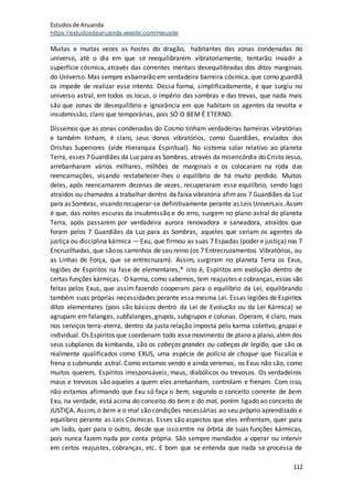 Estudosde Aruanda
https://estudosdearuanda.wixsite.com/meusite
112
Muitas e muitas vezes as hostes do dragão, habitantes das zonas condenadas do
universo, até o dia em que se reequilibrarem vibratoriamente, tentarão invadir a
superfície cósmica, através das correntes mentais desequilibradas dos ditos marginais
do Universo. Mas sempre esbarrarão em verdadeira barreira cósmica,que como guardiã
os impede de realizar esse intento. Dessa forma, simplificadamente, é que surgiu no
universo astral, em todos os locus, o império das sombras e das trevas, que nada mais
são que zonas de desequilíbrio e ignorância em que habitam os agentes da revolta e
insubmissão, claro que temporárias, pois SÓ O BEM É ETERNO.
Dissemos que as zonas condenadas do Cosmo tinham verdadeiras barreiras vibratórias
e também tinham, é claro, seus donos vibratórios, como Guardiães, enviados dos
Orishas Superiores (vide Hierarquia Espiritual). No sistema solar relativo ao planeta
Terra, esses 7Guardiães da Luz para as Sombras, através da misericórdia do Cristo Jesus,
arrebanharam vários milhares, milhões de marginais e os colocaram na roda das
reencarnações, visando restabelecer-lhes o equilíbrio de há muito perdido. Muitos
deles, após reencarnarem dezenas de vezes, recuperaram esse equilíbrio, sendo logo
atraídos ou chamados a trabalhar dentro da faixa vibratória afimaos 7 Guardiães da Luz
para as Sombras, visando recuperar-se definitivamente perante as Leis Universais.Assim
é que, das noites escuras da insubmissão e do erro, surgem no plano astral do planeta
Terra, após passarem por verdadeira aurora renovadora e saneadora, atraídos que
foram pelos 7 Guardiães da Luz para as Sombras, aqueles que seriam os agentes da
justiça ou disciplina kármica — Exu, que firmou as suas 7 Espadas (poder e justiça) nas 7
Encruzilhadas, que sãoos caminhos de seu reino (os 7 Entrecruzamentos Vibratórios, ou
as Linhas de Força, que se entrecruzam). Assim, surgiram no planeta Terra os Exus,
legiões de Espíritos na fase de elementares,* isto é, Espíritos em evolução dentro de
certas funções kármicas. O karma, como sabemos, tem reajustes e cobranças, essas são
feitas pelos Exus, que assim fazendo cooperam para o equilíbrio da Lei, equilibrando
também suas próprias necessidades perante essa mesma Lei. Essas legiões de Espíritos
ditos elementares (pois são básicos dentro da Lei de Evolução ou da Lei Kármica) se
agrupam em falanges, subfalanges, grupos, subgrupos e colunas. Operam, é claro, mais
nos serviços terra-aterra, dentro da justa relação imposta pelo karma coletivo, grupai e
individual. Os Espíritos que coordenam todo essemovimento de plano a plano, alémdos
seus subplanos da kimbanda, são os cabeças grandes ou cabeças de legião, que são os
realmente qualificados como EXUS, uma espécie de polícia de choque que fiscaliza e
frena o submundo astral. Como estamos vendo e ainda veremos, os Exus não são, como
muitos querem, Espíritos irresponsáveis, maus, diabólicos ou trevosos. Os verdadeiros
maus e trevosos são aqueles a quem eles arrebanham, controlam e frenam. Com isso,
não estamos afirmando que Exu só faça o bem, segundo o conceito corrente de bem.
Exu, na verdade, está acima do conceito do bem e do mal, porém ligado ao conceito de
JUSTIÇA. Assim, o bem e o mal são condições necessárias ao seu próprio aprendizado e
equilíbrio perante as Leis Cósmicas. Esses são aspectos que eles enfrentam, quer para
um lado, quer para o outro, desde que isso entre na órbita de suas funções kármicas,
pois nunca fazem nada por conta própria. São sempre mandados a operar ou intervir
em certos reajustes, cobranças, etc. E bom que se entenda que nada se processa de
 