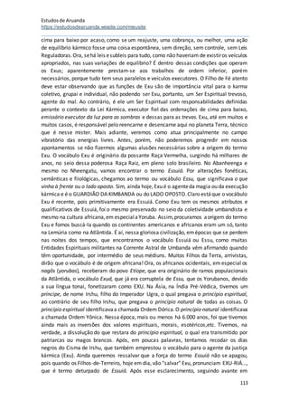 Estudosde Aruanda
https://estudosdearuanda.wixsite.com/meusite
113
cima para baixo por acaso, como se um reajuste, uma cobrança, ou melhor, uma ação
de equilíbrio kármico fosse uma coisa espontânea, sem direção, sem controle, sem Leis
Reguladoras.Ora, sehá leis esubleis para tudo, como não haveriam de existiros veículos
apropriados, nas suas variações de equilíbrio? É dentro dessas condições que operam
os Exus; aparentemente prestam-se aos trabalhos de ordem inferior, porém
necessários, porque tudo tem seus paralelos e veículos executores. O Filho de Fé atento
deve estar observando que as funções de Exu são de importância vital para o karma
coletivo, grupai e individual, não podendo ser Exu, portanto, um Ser Espiritual trevoso,
agente do mal. Ao contrário, é ele um Ser Espiritual com responsabilidades definidas
perante o contexto da Lei Kármica, executor fiel das ordenações de cima para baixo,
emissário executor da luz para as sombras e dessas para as trevas. Exu, até em muitos e
muitos casos, é responsável pelo reencarne e desencarne aqui no planeta Terra, técnico
que é nesse mister. Mais adiante, veremos como atua principalmente no campo
vibratório das energias livres. Antes, porém, não poderemos progredir em nossos
apontamentos se não fizermos algumas alusões necessárias sobre a origem do termo
Exu. O vocábulo Exu é originário da possante Raça Vermelha, surgindo há milhares de
anos, no seio dessa poderosa Raça Raiz, em pleno solo brasileiro. No Abanheenga e
mesmo no Nheengatu, vamos encontrar o termo Essuiá. Por alterações fonéticas,
semânticas e fiiológicas, chegamos ao termo ou vocábulo Essu, que significava o que
vinha à frente ou o lado oposto. Sim, ainda hoje, Exu é o agenteda magia ou da execução
kármica e é o GUARDIÃO DA KIMBANDA ou do LADO OPOSTO.Claro estáque o vocábulo
Exu é recente, pois primitivamente era Essuiá. Como Exu tem os mesmos atributos e
qualificativos de Essuiá, foi o mesmo preservado no seio da coletividade umbandista e
mesmo na cultura africana,em especialaYoruba. Assim,procuramos aorigem do termo
Exu e fomos buscá-la quando os continentes americanos e africanos eram um só, tanto
na Lemúria como na Atlântida. É aí, nessa gloriosa civilização, emépocas que se perdem
nas noites dos tempos, que encontramos o vocábulo Essuiá ou Essu, como muitas
Entidades Espirituais militantes na Corrente Astral de Umbanda vêm afirmando quando
têm oportunidade, por intermédio de seus médiuns. Muitos Filhos da Terra, arrivistas,
dirão que o vocábulo é de origem africana! Ora, os africanos ocidentais, em especial os
nagôs (yorubas), receberam do povo Etíope, que era originário de ramos populacionais
da Atlântida, o vocábulo Exud, que já era corruptela de Essu, que os Yorubanos, devido
a sua língua tonai, fonetizaram como EXU. Na Ásia, na Índia Pré-Védica, tivemos um
príncipe, de nome Irshu, filho do Imperador Ugra, o qual pregava o princípio espiritual,
ao contrário de seu filho Irshu, que pregava o princípio natural de todas as coisas. O
princípio espiritual identificavaa chamada Ordem Dórica.O princípio natural identificava
a chamada Ordem Yônica. Nessa época, mais ou menos há 6.000 anos, foi que tivemos
ainda mais as inversões dos valores espirituais, morais, esotéricos,etc. Tivemos, na
verdade, a dissolução do que restara do princípio espiritual, o qual era transmitido por
patriarcas ou magos brancos. Após, em poucas palavras, tentamos recodar os dias
negros do Cisma de Irshu, que também emprestou o vocábulo para o agente da justiça
kármica (Exu). Ainda queremos ressalvar que a força do termo Essuiá não se apagou,
pois quando os Filhos-de-Terreiro, hoje em dia, vão "salvar" Exu, pronunciam EXU-RIÁ...,
que é termo deturpado de Essuiá. Após esse esclarecimento, seguindo avante em
 