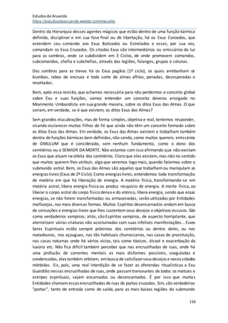 Estudosde Aruanda
https://estudosdearuanda.wixsite.com/meusite
116
Dentro da Hierarquia desses agentes mágicos que estão dentro de uma função kármica
definida, disciplinar e em sua fase final ou de libertação, há os Exus Coroados, que
estendem seu comando aos Exus Batizados ou Estrelados e esses, por sua vez,
comandam os Exus Cruzados. Os citados Exus são intermediários ou emissários da luz
para as sombras, onde se subdividem em 3 Ciclos, de onde promovem comandos,
subcomandos, chefia e subchefias, através das legiões, falanges, grupos e colunas.
Das sombras para as trevas há os Exus pagãos (1º ciclo), os quais arrebanham os
kiumbas, rabos de encruza e toda sorte de almas aflitas, penadas, desesperadas e
revoltadas.
Bem, após essa revisão, que achamos necessária para não perdermos o conceito global
sobre Exu e suas funções, vamos entender um conceito deveras arraigado no
Movimento Umbandista em sua grande maioria, sobre os ditos Exus das Almas. O que
seriam, em verdade, se é que existem, os ditos Exus das Almas?
Sem grandes elucubrações, mas de forma simples, objetiva e real, tentemos responder,
visando esclarecer muitos Filhos de Fé que ainda não têm um conceito formado sobre
os ditos Exus das Almas. Em verdade, os Exus das Almas existem e trabalham também
dentro de funções kármicas bem definidas,não sendo, como muitos querem, emissários
de OMULUM que é considerado, sem nenhum fundamento, como o dono dos
cemitérios ou o SENHOR DA MORTE. Não estamos com isso afirmando que não existam
os Exus que atuam na órbita dos cemitérios. Claro que eles existem, mas não no sentido
que muitos querem lhes atribuir, algo que veremos logo mais, quando falarmos sobre o
submundo astral. Bem, os Exus das Almas são aqueles que trabalham ou manipulam as
energias livres (Exus de 2º Ciclo).Como energias livres, entendemos toda transformação
de matéria em que há liberação de energia. A matéria física, transformando-se em
matéria astral, libera energia física ou produz resquício de energia. A morte física, ao
liberar o corpo astral do corpo físico denso e do etérico, libera energia, sendo que essas
energias, se não forem transformadas ou armazenadas, serão utilizadas por Entidades
malfazejas, nas mais diversas formas. Muitos Espíritos desencarnados andam em busca
de sensações e energias livres que lhes sustentemseus desejos e objetivos escusos. São
como verdadeiros vampiros; aliás, são Espíritos vampiros, de aspecto horripilante, que
aterrorizam várias criaturas não acostumadas com suas infelizes manifestações... Esses
Seres Espirituais estão sempre próximos dos cemitérios ou dentro deles, ou nos
matadouros, nos açougues, nas tão habituais churrascarias, nas casas de prostituição,
nas casas noturnas onde há vários vícios, tais como tóxicos, álcool e exacerbação da
luxúria etc. Não fica difícil também perceber que nas encruzilhadas de ruas, onde há
uma profusão de correntes mentais as mais disformes possíveis, coaguladas e
condensadas, eles também orbitam, embusca de satisfazerseus desejos e necessidades
mórbidas. Eis, pois, uma real interdição de se fazer as oferendas ritualísticas a Exu
Guardião nessas encruzilhadas de ruas, onde passamtranseuntes de todos os matizes e
estirpes espirituais, sejam encarnados ou desencarnados. É por isso que muitas
Entidades chamam essas encruzilhadas de ruas de portas cruzadas. Sim, são verdadeiras
"portas", tanto de entrada como de saída, para as mais baixas regiões do submundo
 