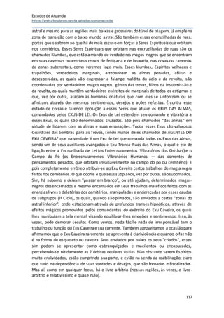 Estudosde Aruanda
https://estudosdearuanda.wixsite.com/meusite
117
astral e mesmo para as regiões mais baixas e grosseiras do túnel de triagem, já emplena
zona de transição com o baixo mundo astral. São também essas encruzilhadas de ruas,
portas que seabrem ao que há de mais escusoem forças e Seres Espirituais que orbitam
nos cemitérios. Esses Seres Espirituais que orbitam nas encruzilhadas de ruas são os
chamados Kiumbas, que estão amando de verdadeiros magos-negros que seencontram
em suas cavernas ou em seus reinos de feitiçaria e de bruxaria, nas covas ou cavernas
de zonas subcrostais, como veremos logo mais. Esses kiumbas, Espíritos velhacos e
trapalhões, verdadeiros marginais, arrebanham as almas penadas, aflitas e
desesperadas, as quais vão engrossar a falange maldita do ódio e da revolta, são
coordenadas por verdadeiros magos negros, gênios das trevas, filhos da insubmissão e
da revolta, os quais mantêm verdadeiros exércitos de marginais de todos os estigmas e
que, vez por outra, atacam as humanas criaturas que com eles se sintonizam ou se
afinizam, através dos mesmos sentimentos, desejos e ações nefastas. É contra esse
estado de coisas e fazendo oposição a esses Seres que atuam os EXUS DAS ALMAS,
comandados pelos EXUS DE LEI. Os Exus de Lei estendem seu comando e vibratória a
esses Exus, os quais são denominados cruzados. São pois chamados "das almas" em
virtude de lidarem com as almas e suas emanações. Todos esses Exus são valorosos
Guardiães das Sombras para as Trevas, sendo muitos deles chamados de AGENTES DO
EXU CAVEIRA* que na verdade é um Exu de Lei que comanda todos os Exus das Almas,
sendo um de seus auxiliares avançados o Exu Tranca-Ruas das Almas, o qual é elo de
ligação entre a Encruzilhada de Lei (os Entrecruzamentos Vibratórios dos Orishas) e o
Campo do Pó (os Entrecruzamentos Vibratórios Humanos — das correntes de
pensamentos pesados, que orbitam invariavelmente no campo do pó ou cemitério). E
pois completamente errôneo atribuir-se ao Exu Caveira certos trabalhos de magia negra
feitos nos cemitérios. Oque ocorre é que seus subplanos, vez por outra, sãosubornados.
Sim, há suborno e deixam "passar em branco", ou até ajudam, determinados magos-
negros desencarnados e mesmo encarnados em seus trabalhos maléficos feitos com as
energias livres e deletérias dos cemitérios, manipuladas e endereçadas por esses caudas
de subgrupos (lº Ciclo), os quais, quando são pilhados, são enviados a certas "zonas do
astral inferior", onde estacionam através de profundos transes hipnóticos, através de
efeitos mágicos promovidos pelos comandantes do exército do Exu Caveira, os quais
lhes manipulam a tela mental visando equilibrar-lhes emoções e sentimentos. Isso, às
vezes, pode demorar séculos. Como vemos, nada fácil e nada de irresponsável tem o
trabalho ou função do Exu Caveirae suacorrente. Também aproveitamos a ocasiãopara
afirmamos que o Exu Caveira raramente se apresenta à clarividência e quando o faz não
é na forma de esqueleto ou caveira. Seus enviados por baixo, os seus "criados", esses
sim podem se apresentar como esbranquiçados e macilentos ou encapuzados,
percebendo-se nitidamente as 2 órbitas oculares vazias. Não obstante serem Espíritos
muito endividados, estão cumprindo sua parte, e estão na senda da reabilitação, claro
que tudo na dependência de suas vontades e desejos, que são frenados e fiscalizados.
Mas aí, como em qualquer locus, há o livre-arbítrio (nessas regiões, às vezes, o livre-
arbítrio é relativíssimo e quase nulo).
 