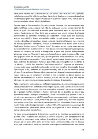 Estudosde Aruanda
https://estudosdearuanda.wixsite.com/meusite
118
Salve pois o trabalho desse GRANDE AGENTE DA MAGIA DAS ENERGIAS LIVRES, pelo seu
trabalho incansável,há milênios, em favor da melhoria do planeta, reajustando as almas
insubmissas e ignorantes e aparando arestas do submundo astral, onde, através dele e
seus comandados, atua a Misericórdia Divina.
Falando sobre os Exus e suas funções, não podemos deixar de citar que quem pratica as
ações maléficas, como gênios do mal, não são os Exus de Lei, mas sim os marginais do
astral, os quais são combatidos e frenados pelos verdadeiros Exus. Assim, carecem de
maiores fundamentos os Filhos de Fé que os evocam para serem veículos de choques
contundentes ou correntes maléficas que pretendam atingir outro Ser Espiritual,
visando seu malefício. Quem em verdade recebe os ebós como carnes sangrentas,
regadas a álcoolou outra qualquer bebida excitante, nas encruzilhadas de ruas e mesmo
na "kalunga pequena" (cemitério), não são os verdadeiros Exus de Lei, e sim os Exus
Pagãos e os Kiumbas, ambos "linhas de frente" dos magos negros, que de suas cavernas
ou covas subcrostais os comandam nas mais baixas correntes mágicas (magia negra) ou
mesmo nas correntes de atritos e perseguições a quem eles querem deleteriamente
atingir, ou ainda aos Filhos de Fé que com eles se afinizem ou se sintonizem. São esses
exus pagãos e rabos de encruzas que, quando pilhados pelos verdadeiros exus de lei,
são disciplinados emverdadeiro "cárcere astral" que os impede de reencarnar, pois eles
estão sedentos das sensações humanas que ainda precisam esgotar. Em obediência à
Lei Kármica, Exu não lhes vincula o "passe reencarnatório", algo que os atormenta,
levando-os às vezes, a verdadeira alienação mental, com completa deterioração de sua
constituição astral, podendo assim permanecerem, em estado de latência, vários
séculos. Como vínhamos falando, são esses marginais do astral e seus comandantes, os
magos-negros, que se comprazem em fazer o mal e atender aos baixos desejos ou
paixões desenfreadas das humanas criaturas, não os Exus de Lei, que têm funções
kármicas até no reencarne, em seus aspectos técnicos ou de execução...
Após essas ligeiras explicações que se faziam necessárias, descreveremos agora como
são as zonas subcrostais onde habitam os magos-negros, Seres Espirituais encarcerados
no mal deliberado, juntamente com seus verdadeiros "escravos", para que muitos Filhos
de Fé possam melhor entender as funções kármicas do Exu Guardião ou Exu de Lei,
aprendendo então a distinguir o verdadeiro Exu de Lei daqueles que querem se passar
por eles,mas que realmente são Filhos das Trevas, com suas miopias espirituais e outras
distorções conscienciais. Assim, Filho de Fé, para seu aprendizado, desçamos às zonas
subcrostais, onde almas insubmissas nas trevas exteriores e interiores situam-se após a
morte física, podendo aí permanecer séculos, milênios! Respeitosamente, com agô do
CORDEIRO DIVINO, penetremos desde o túnel da triagem até as zonas abismais, já na
esfera subcrostal do planeta Terra.
No plano astral, em sua zona de transição, encontra o Ser Espiritual que desencarna no
planeta Terra, salvo raríssimas exceções, o túnel da triagem e, após período relativo de
permanência nesse lócus astral, tudo na dependência individual do Ser Espiritual, é ele
enviado ao seu plano afim. Como dissemos, todos são reconhecidos pela cor de seus
auras, que como cartão de visita, identifica o Ser Espiritual desencarnado. Nessa zona
 