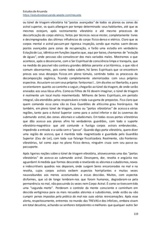 Estudosde Aruanda
https://estudosdearuanda.wixsite.com/meusite
119
ou túnel de triagem vibratória há "postos avançados" de todos os planos ou zonas do
astral superior, os quais albergam por tempo determinado seus habitantes, até que os
mesmos estejam, após rastreamento vibratório e até mesmo processos de
descorticação do corpo etérico, feitos por técnicos nesse mister, completamente livres
e desimpregnados das últimas influências do corpo físico denso e etérico. Claro que os
corpos mental e astral passam por rigorosa inspeção, sendo que muitos saem desses
postos avançados para zonas de recuperação, e farão uma estadia em verdadeira
Estaçãode Luz, idêntica em funções àquelas que, aqui por baixo, chamamos de "estação
de águas", onde pessoas vão convalescer dos mais variados males. Mostramos o que
acontece, após o desencarne, com o Ser Espiritual de consciência limpa e tranquila, que
na medida do possível não contraiu grandes débitos perante a Lei Kármica, o que não é
comum observarmos, pois como todos sabem, há Seres Espirituais que se encontram
presos aos seus despojos físicos em pleno túmulo, sentindo todos os processos da
decomposição orgânica, ficando completamente aterrorizados com seus próprios
espectros. Assustam-secomseus próprios fantasmas!...Um diaeles se libertarão, e para
seorientarem quanto ao caminho a seguir,chegarão ao túnel da triagem, de onde serão
enviados aos seus lócus afins. Como os Filhos de Fé devem imaginar, o túnel de triagem
é realmente um local muito movimentado. Milhares de Seres Espirituais, em período
integral, são atendidos pelos responsáveis e toda sua gama de prepostos. Fica claro que
quem comanda essa zona são os Exus Guardiães de altíssimo grau hierárquico. Há
também, em pleno túnel de triagem, zonas ou "portas vibratórias" de acesso a várias
regiões, tanto para o Astral Superior como para o astral inferior e daí às cavernas do
submundo astral, das zonas abismais e subabismais. Em todas essas portas vibratórias
que dão acesso aos planos afins há verdadeiros guardiães, com todo o suporte
vibratório-magnético que até contunde e fustiga corpos astrais embrutecidos,
impedindo a entrada e a saída sem o "passe". Quando digo porta vibratória, quero dizer
uma região de acesso, que é mantida toda magnetizada e guardada pelo Guardião
Superior (Exu de Lei), com toda sua falange fiscalizadora. Realmente, são fronteiras
vibratórias, tal como aqui no plano físico denso, ninguém cruza sem seu passe ou
passaporte.
Após ligeiras noções sobre o túnel de triagem vibratória, atravessemos uma das "portas
vibratórias" de acesso ao submundo astral. Desespero, dor, revolta e angústia nos
aguardam! A medida que formos descendo e revelando os abismos e subabismos,novos
e indescritíveis quadros nos deparam, onde surgem Seres encarcerados no mal e na
revolta, cujos corpos astrais exibem aspectos horripilantes e muitas vezes
nauseabundos aos menos acostumados a essas descidas. Muitos, com aspectos
disformes, que só de longe lembram-nos que foram humanos, degradaram-se pela
permanência no mal, não possuindo às vezes nemCorpo Astral. É como se tivessemtido
uma "segunda morte". Perderam o controle da mente consciente e caminham em
descida vertiginosa para os mais recuados abismos e subabismos, onde estão ou vão
cumprir penas impostas pela prática do mal nas suas várias reencamações. Após esse
alerta, respeitosamente, entremos no mundo das TREVAS e dos infelizes, embora vivam
em total desatino, achando-se senhores totipotentes e melhores que qualquer outro Ser
 