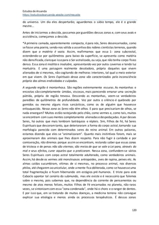 Estudosde Aruanda
https://estudosdearuanda.wixsite.com/meusite
120
do universo. Um dia eles despertarão; aguardemos o sábio tempo, ele é o grande
mestre...
Antes de iniciarmos a descida, passamos por guardiães dessas zonas e, comseus avais e
assistência, começamos a descida.
*A primeira camada, aparentemente compacta, é para nós, Seres desencarnados, como
sefosse uma poeira, sendo-nos válida a assertiva dos nobres cientistas terrenos, quando
dizem que a matéria é vazia. Assim, reafirmamos que essa 1- zona subcrostal,
estendendo-se por quilômetros para baixo da superfície, se apresenta como matéria
não densificada,claroque issopara o Ser astralizado, ou seja,que não tenha corpo físico
denso. Essa zona é insólita e insalubre, apresentando vez por outra cavernas e tendo luz
mortuária. E uma paisagem realmente desoladora, própria daqueles que vivem
alienados de si mesmos, não cogitando de melhoras interiores, tal qual o meio exterior
em que vivem. Os Seres Espirituais dessa zona são caracterizados pela inconsciência
própria das almas endividadas e culpadas.
A segunda região é montanhosa. São regiões extremamente escuras. As montanhas e
encostas são completamente úmidas, viscosas, mais parecendo emanar uma secreção
pútrida, própria de região trevosa. Descendo as montanhas, veem-se verdadeiros
paredões de quilômetros de profundidade. Vez por outra o silêncio é quebrado por
gemidos ou mesmo alguns risos sarcásticos, como os de alguém que houvesse
enlouquecido. Nessa zona os Seres não têm olhos. E para que precisariam de olhos, se
nada enxergam? Muitos estão rastejando pelo chão, como vermes e, como tais, muitos
seencontram com suas mentes completamente alienadas edespedaçadas.A par desses
Seres, há outros que mais lembram batráquios e répteis. Sim, Filhos de Fé, há Seres
Espirituais que desceramtanto, que deterioraram a forma do corpo astral,tornando sua
morfologia parecida com determinados seres do reino animal. Em outras palavras,
estamos dizendo que eles se "animalizaram". Quanto mais instintivos foram, mais se
aproximaram dos animais que lhes dizem respeito. Para não fugir à caridade e por
comiseração, não diremos porque assimse encontram, restando saber que essas zonas
de tristeza e de penas não são eternas; são meios de que se vale a Lei para, através do
mal e seus efeitos, curar aqueles que o praticaram. Nessa zona, confundem-se vários
Seres Espirituais com corpo astral totalmente adulterado, como verdadeiros animais.
Assim, há desde os vermes até monstruosos antropoides, aves de rapina, peixes etc. As
almas caídas sucumbiram, vítimas de si mesmas, no processo animal, nos diversos
philos, até chegarem aounicelular, onde amente ficaobliterada, como se houvesseuma
total fragmentação e ficam hibernando em estágios pré-humanos. E triste para este
Caboclo apontar tal cenário do submundo, mas ele existe e é necessário que falemos
sobre o mesmo, pois sabemos que, na dependência da corrente de pensamentos ou
mesmo de atos menos felizes, muitos Filhos de Fé encarnados no planeta, não raras
vezes, se sintonizamcom essa "zona condenada", onde há o choro e o ranger de dentes.
E por isso que, em se tratando de muitas doenças, a medicina terrena não consegue
explicar sua etiologia e menos ainda os processos terapêuticos. É dessas zonas
 