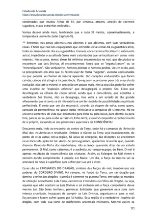Estudosde Aruanda
https://estudosdearuanda.wixsite.com/meusite
121
condenadas que muitos Filhos de Fé, por sintonia, atraem, através de corrente
sugadora, essas estranhas moléstias.
Vamos descer ainda mais, lembrando que a cada 33 metros, aproximadamente, a
temperatura aumenta (vide Capítulo V).
** Entremos nas zonas abismais, nos abismos e sub-abismos, com suas verdadeiras
covas. É bom que não nos esqueçamos que em todas essas zonas há os guardiães afins,
todos é claroa mando dos exus guardiães.Frenam, encarceram e fiscalizamo submundo
astral, impedindo o assalto de Seres mais satanizados que se localizam em zonas mais
internas. Nessa zona, temos almas há milênios encarceradas no mal, que desviadas se
encontram das Leis Divinas. Aí encontraremos Seres que se "vegetalizaram" ou se
"mineralizaram". São verdadeiros homens-plantas e homens-pedras. Assimestão, pois
se precipitaram em atos que os fazem viver de forma "vegetal", vivendo aprisionados
no que poderia se chamar de inércia aparente. São corações endurecidos que foram
caindo, caindo até atingir a inconsciência. Começaram a percorrer para trás a escala da
evolução. Irão até o mineral e descerão um pouco mais. Nessa ocasião, poderão sofrer
uma espécie de "explosão atômica" que desagregará o próprio Ser. Claro que
desintegrará as células do corpo astral, sendo que a consciência, que constitui o
verdadeiro Ser Eterno, não se desagrega, mas volta a um estado de tão grande
alheamento que é como se ali não existisse umSer dotado de possibilidades espirituais
perfectíveis. É certo que um dia retornará, através da viagem de volta, como quem,
cansado da permanência no quase nada, reiniciasse a conquista de si mesmo. Há no
universo correntes de vida que arrastarão para cima ou para baixo, para dentro ou para
fora, para o ser ou para o não ser! Assim,Filho de Fé, evoluir é conquistar o conhecimento
de si próprio, elevando-se aos patamares superiores da CONSCIÊNCIA!
Desçamos mais, indo ao encontro do centro da Terra, onde há o comando do Reino do
Mal, dos insubmissos e revoltados. Embora o núcleo da Terra seja incandescente, do
ponto de vista astral, nessa região, há locus de enregelar, tão distantes se encontram
esses locais da ação do Sol. Antes de prosseguirmos, queremos ressaltar que, quando
dizemos Reino do Mal e dos insubmissos, não estamos querendo dizer de um estado
permanente. O Mal, como sabemos, é a ausência, no tempo-espaço, do Bem. O mal é
apenas resultado da inconsciência das criaturas. Assim, as Falanges do Mal vivem e
existem dando cumprimento à própria Lei Maior. Um dia, a força da mesma Lei os
arrastará de novo à superfície para sofrer por sua vez e viver.
Esses são os EMISSÁRIOS DO DRAGÃO, símbolo das forças do mal, insubmissos aos
poderes do CORDEIRO DIVINO. Há sempre, no fundo da Terra, um ser-dragão que
domina o reino dos dragões. Isso não é somente no planeta Terra; em todos os mundos
de vibração semelhante à da Terra, existem os Emissários ou Filhos do Dragão, ou seja,
aqueles que não aceitam as Leis Divinas e só evoluem sob a força compulsória dessa
mesma Lei. São Seres terríveis, perversas Entidades que governam essa zona com
intensa crueldade. Incapazes de cumprir as Leis Divinas, organizam-se para o mal.
Escravizam e fazem sofrer quem por lá habita. Essa região é o verdadeiro império do
dragão, com toda sua corte de malfeitores universais milenares. Mesmo assim, os
 