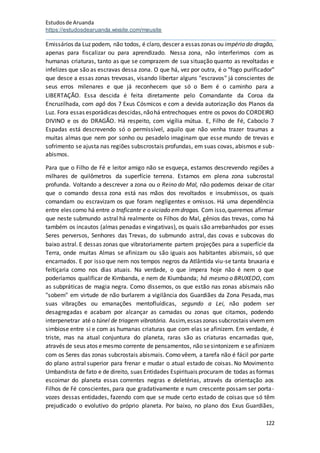 Estudosde Aruanda
https://estudosdearuanda.wixsite.com/meusite
122
Emissários da Luz podem, não todos, é claro, descer a essas zonas ou império do dragão,
apenas para fiscalizar ou para aprendizado. Nessa zona, não interferimos com as
humanas criaturas, tanto as que se comprazem de sua situação quanto as revoltadas e
infelizes que são as escravas dessa zona. O que há, vez por outra, é o "fogo purificador"
que desce a essas zonas trevosas, visando libertar alguns "escravos" já conscientes de
seus erros milenares e que já reconhecem que só o Bem é o caminho para a
LIBERTAÇÃO. Essa descida é feita diretamente pelo Comandante da Coroa da
Encruzilhada, com agô dos 7 Exus Cósmicos e com a devida autorização dos Planos da
Luz. Fora essas esporádicas descidas,nãohá entrechoques entre os povos do CORDEIRO
DIVINO e os do DRAGÃO. Há respeito, com vigília mútua. E, Filho de Fé, Caboclo 7
Espadas está descrevendo só o permissível, aquilo que não venha trazer traumas a
muitas almas que nem por sonho ou pesadelo imaginam que esse mundo de trevas e
sofrimento se ajusta nas regiões subscrostais profundas, em suas covas, abismos e sub-
abismos.
Para que o Filho de Fé e leitor amigo não se esqueça, estamos descrevendo regiões a
milhares de quilômetros da superfície terrena. Estamos em plena zona subcrostal
profunda. Voltando a descrever a zona ou o Reino do Mal, não podemos deixar de citar
que o comando dessa zona está nas mãos dos revoltados e insubmissos, os quais
comandam ou escravizam os que foram negligentes e omissos. Há uma dependência
entre eles como há entre o traficante e o viciado emdrogas. Com isso,queremos afirmar
que neste submundo astral há realmente os Filhos do Mal, gênios das trevas, como há
também os incautos (almas penadas e vingativas), os quais são arrebanhados por esses
Seres perversos, Senhores das Trevas, do submundo astral, das covas e subcovas do
baixo astral. E dessas zonas que vibratoriamente partem projeções para a superfície da
Terra, onde muitas Almas se afinizam ou são iguais aos habitantes abismais, só que
encarnados. E por isso que nem nos tempos negros da Atlântida viu-se tanta bruxaria e
feitiçaria como nos dias atuais. Na verdade, o que impera hoje não é nem o que
poderíamos qualificar de Kimbanda, e nem de Kiumbanda; há mesmo o BRUXEDO, com
as subpráticas de magia negra. Como dissemos, os que estão nas zonas abismais não
"sobem" em virtude de não burlarem a vigilância dos Guardiães da Zona Pesada, mas
suas vibrações ou emanações mentofluídicas, segundo a Lei, não podem ser
desagregadas e acabam por alcançar as camadas ou zonas que citamos, podendo
interpenetrar até o túnel de triagem vibratória. Assim,essas zonas subcrostais vivemem
simbiose entre si e com as humanas criaturas que com elas se afinizem. Em verdade, é
triste, mas na atual conjuntura do planeta, raras são as criaturas encarnadas que,
através de seus atos emesmo corrente de pensamentos, não sesintonizem e seafinizem
com os Seres das zonas subcrostais abismais. Como vêem, a tarefa não é fácil por parte
do plano astral superior para frenar e mudar o atual estado de coisas. No Movimento
Umbandista de fato e de direito, suas Entidades Espirituais procuram de todas as formas
escoimar do planeta essas correntes negras e deletérias, através da orientação aos
Filhos de Fé conscientes, para que gradativamente e num crescente possam ser porta-
vozes dessas entidades, fazendo com que se mude certo estado de coisas que só têm
prejudicado o evolutivo do próprio planeta. Por baixo, no plano dos Exus Guardiães,
 