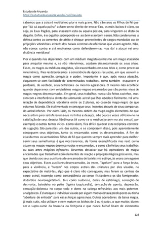 Estudosde Aruanda
https://estudosdearuanda.wixsite.com/meusite
123
sabemos que a coisa é muitíssimo pior e mais grave. Não são raros os Filhos de Fé que
por "dá cá aquela palha" acham-se no direito de evocar Exu, os mais baixos é claro, ou
seja, os Exus Pagãos, para atacarem esta ou aquela pessoa, para vingarem-se disto ou
daquilo. Enfim, é o orgulho sobrepondo-se ao bem e ao bom senso. Não condenamos a
defesa contra as correntes de atrito e choque provenientes de cargas mandadas ou de
projeções vibratórias através dos baixos sistemas de oferendas que visam agredir. Não,
não somos contra e até ensinamos como defenderem-se, mas daí a atacar vai uma
distância meridiana!
Pior é quando nos deparamos com um médium magista ou mesmo um mago atacando
para aniquilar mesmo e, se não intervirmos, acabam desencarnando os seus alvos.
Esses, os magos ou médiuns-magistas, são exacerbados emseus brios e, como processo
mnemônico, lhes restabelecemos a consciência de épocas recuadas, em que usavam a
magia como agressão, conquista e poder. Importante é que, após nossa atuação,
esquecem-se com facilidade de determinados trabalhos, como também esquecem e
perdoam, de verdade, seus detratores ou mesmo agressores. O mesmo não acontece
quando deparamos com verdadeiros magos-negros encarnados que são pontes vivas de
magos-negros desencarnados. Em geral, seus trabalhos nunca são feitos sozinhos, mas
simcom a interferência direta do submundo astral que lhes obedece fielmente. Há uma
relação de dependência vibratória entre os 2 planos, no caso do mago-negro de que
estamos falando. Ele é alimentado e consegue seus intentos através de seus comparsas
do astral inferior. Por outro lado, os mesmos obtêm do mago-negro elementos de que
necessitampara satisfazeremseus instintos e desejos, não poucas vezes utilizam-no na
satisfação de seus desejos libidinosos (é como se o mediunizassem no ato sexual, por
exemplo) e outros tantos vícios. Como vêem, fica difícil quebrar esta recíproca corrente
de sugação. São parasitas uns dos outros, e se comprazem disso, pois aparentemente
conseguem seus objetivos, tanto os encarnados como os desencarnados. A fim de
elucidarmos os verdadeiros Filhos de Fé que querem sempre mais aprender para melhor
servir seus semelhantes é que mostraremos, de forma exemplificada mas real, como
atuam os magos-negros desencarnados e encarnados, e como são feitos seus trabalhos
ou suas artes mágicas inferiores. Devemos destacar que há operadores de magia
encarnados que trabalham com elementos de reação e projeção mágica grosseiros, mas
que devido aos seus auxiliares desencarnados de baixíssimaestirpe,às vezes conseguem
seus objetivos. Esses auxiliares desencarnados, às vezes, "apelam" para a força bruta,
para a violência, e "batem" nos corpos astrais das criaturas por eles visadas, na
expectativa de matá-las, algo que é claro não conseguem, mas ferem os centros do
corpo astral, trazendo como conseqüência ao corpo físico denso os tão famigerados
distúrbios neurovegetativos, tais como sudorese, dores de estômago, sensação de
desmaios, batedeira no peito (ligeira taquicardia), sensação de aperto, depressão,
sensação dolorosa no corpo todo e dores na cabeça refratárias aos mais potentes
analgésicos.Éclaroque o indivíduo visado por algummotivo estavapredisposto ou tinha
"abertura de entrada" para essas forças agressivas. Outros operadores da baixa magia,
já mais sutis, não utilizam e nem matam os bichos de 2 ou 4 patas, o que muitos dizem
ser o supra-sumo da bruxaria ou feitiçaria e que nunca falha! Usam de elementos
 