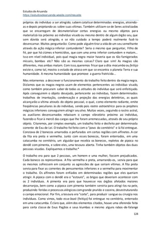 Estudosde Aruanda
https://estudosdearuanda.wixsite.com/meusite
124
próprios do indivíduo a ser atingido; sabem catalisar determinadas energias, atraindo-
as e depois projetando-as sobre suas vítimas. Também utilizam-se de Seres astralizados
que se encarregam de desmaterializar certas energias ou mesmo objetos para
materializá-los próximo ao indivíduo visado ou mesmo dentro de algum órgão seu, que
sem dúvida será atingido, e se não cuidado a tempo poderá realmente fazê-lo
desencarnar. Muitos perguntarão: Como pode alguémtirar a vidade um seu semelhante
através da ação mágica inferior contundente? Seria o mesmo que perguntar, Filho de
Fé, por que há ciúmes e homicídios, que com uma arma inferior contundem e matam...
Isso em nível individual, pois qual magia negra maior haveria que os tão famigerados
mísseis, bombas etc? Não são as mesmas coisas? Claro que sim! As magias são
diferentes, mas ambas matam. Com isso,queremos frisar que a dita macumba ou feitiço
existe e, como tal, mostra o estado de atraso em que se encontra o planeta Terra e sua
humanidade. A mesma humanidade que promove a guerra fratricida...
Mas retornemos a descrever o funcionamento do trabalho feito dentro da magia negra.
Dizíamos que os magos-negros usam de elementos pertencentes ao indivíduo visado,
como também procuram saber de todas as atitudes do indivíduo que será enfeitiçado.
Após conseguirem o objeto desejado, pertencente ao indivíduo, fazem determinados
trabalhos de imantação, condensação e projeção das energias deletérias, as quais
alcançarão a vítima através do objeto pessoal, o qual, como elemento radiante, emite
freqüências peculiares às do indivíduo, sendo pois rastro astroetérico para os projéteis
mágicos inferiores conseguirem atingir seu alvo. Muitas vezes, seguindo o rastro astral,
os auxiliares desencarnados rebaixam o campo vibratório próximo ao indivíduo,
fazendo-o ficar à mercê das cargas que lhe foram arremessadas, através de seu próprio
objeto. Citaremos, por simples exemplo, um trabalho feito e desfeito por determinada
corrente de Exu de Lei. O trabalho foi feito com o "povo do cemitério" e lá foi entregue.
Constava de 2 bonecos amarrados e perfurados em certas regiões com alfinetes. A cor
da fita era preta e vermelha. Junto com esses bonecos, foram enterrados, em uma
catacumba no cemitério, um alguidar que recebia os bonecos, repletos de pipoca no
dendê com pimenta, e sobre eles, uma tesoura aberta. Tinha também objetos das duas
pessoas visadas. Expliquemos o trabalho:*
O trabalho era para que 2 pessoas, um homem e uma mulher, fossem prejudicados.
Cada boneco os representava. A fita vermelha e preta, amarrando-os, servia para que
os mesmos sofressem em conjunto as agressões de que seriam vítimas. A fita preta
servia para fixar as correntes de pensamentos inferiores e a vermelha para movimentar
o trabalho. Os alfinetes foram enfiados em determinadas regiões que eles queriam
atingir. A pipoca com o dendê era o "estouro", as brigas que deveriam acontecer com
os 2 indivíduos. A pimenta era para que houvesse nos órgãos afetados maiores
desarranjos, bem como a pipoca com pimenta também serviria para atingi-los na pele,
produzindo feridas e processos alérgicos comgrande prurido e coceira, desestruturando
o campo emocional. Por fim, a tesoura era "corte", para produzir sangue ou cirurgia nos
indivíduos. Como vimos, todo esse bozó (feitiço) foi entregue no cemitério, enterrado
em uma catacumba. Éclaro que, alémdos elementos citados, houve uma oferenda feita
para certa classe de Exus Pagãos e seus kiumbas e mesmo alguns rabos-de-falange
 