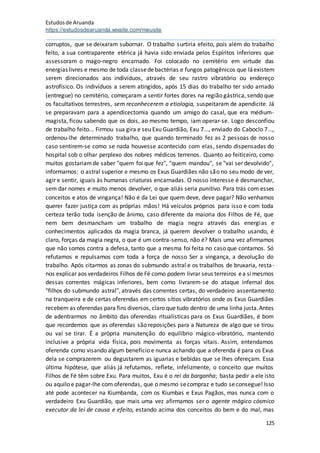 Estudosde Aruanda
https://estudosdearuanda.wixsite.com/meusite
125
corruptos, que se deixaram subornar. O trabalho surtiria efeito, pois além do trabalho
feito, a sua contraparente etérica já havia sido enviada pelos Espíritos inferiores que
assessoram o mago-negro encarnado. Foi colocado no cemitério em virtude das
energias livres e mesmo de toda classedebactérias e fungos patogênicos que láexistem
serem direcionados aos indivíduos, através de seu rastro vibratório ou endereço
astrofísico. Os indivíduos a serem atingidos, após 15 dias do trabalho ter sido arriado
(entregue) no cemitério, começaram a sentir fortes dores na região gástrica, sendo que
os facultativos terrestres, sem reconhecerem a etiologia, suspeitaram de apendicite. Já
se preparavam para a apendicectomia quando um amigo do casal, que era médium-
magista, ficou sabendo que os dois, ao mesmo tempo, iam operar-se. Logo desconfiou
de trabalho feito... Firmou sua gira e seu Exu Guardião, Exu 7..., enviado do Caboclo 7...,
ordenou-lhe determinado trabalho, que quando terminado fez as 2 pessoas de nosso
caso sentirem-se como se nada houvesse acontecido com elas, sendo dispensadas do
hospital sob o olhar perplexo dos nobres médicos terrenos. Quanto ao feiticeiro, como
muitos gostariamde saber "quem foi que fez", "quem mandou", se "vai ser devolvido",
informamos: o astral superior e mesmo os Exus Guardiães não são no seu modo de ver,
agir e sentir, iguais às humanas criaturas encarnadas. O nosso interesse é desmanchar,
sem dar nomes e muito menos devolver, o que aliás seria punitivo. Para trás com esses
conceitos e atos de vingança! Não é da Lei que quem deve, deve pagar? Não venhamos
querer fazer justiça com as próprias mãos! Há veículos próprios para isso e com toda
certeza terão toda isenção de ânimo, caso diferente da maioria dos Filhos de Fé, que
nem bem desmancham um trabalho de magia negra através das energias e
conhecimentos aplicados da magia branca, já querem devolver o trabalho usando, é
claro, forças da magia negra, o que é um contra-senso, não é? Mais uma vez afirmamos
que não somos contra a defesa, tanto que a mesma foi feita no caso que contamos. Só
refutamos e repulsamos com toda a força de nosso Ser a vingança, a devolução do
trabalho. Após citarmos as zonas do submundo astral e os trabalhos de bruxaria, resta-
nos explicar aos verdadeiros Filhos de Fé como podem livrar seus terreiros ea simesmos
dessas correntes mágicas inferiores, bem como livrarem-se do ataque infernal dos
"filhos do submundo astral", através das correntes certas, do verdadeiro assentamento
na tranqueira e de certas oferendas em certos sítios vibratórios onde os Exus Guardiães
recebem as oferendas para fins diversos, claro que tudo dentro de uma linha justa.Antes
de adentrarmos no âmbito das oferendas ritualísticas para os Exus Guardiães, é bom
que recordemos que as oferendas são reposições para a Natureza de algo que se tirou
ou vai se tirar. É a própria manutenção do equilíbrio mágico-vibratório, mantendo
inclusive a própria vida física, pois movimenta as forças vitais. Assim, entendamos
oferenda como visando algum benefício e nunca achando que a oferenda é para os Exus
dela se comprazerem ou degustarem as iguarias e bebidas que se lhes ofereçam. Essa
última hipótese, que aliás já refutamos, reflete, infelizmente, o conceito que muitos
Filhos de Fé têm sobre Exu. Para muitos, Exu é o rei da barganha; basta pedir a ele isto
ou aquilo e pagar-lhe com oferendas, que o mesmo secompraz e tudo seconsegue! Isso
até pode acontecer na Kiumbanda, com os Kiumbas e Exus Pagãos, mas nunca com o
verdadeiro Exu Guardião, que mais uma vez afirmamos ser o agente mágico cósmico
executor da lei de causa e efeito, estando acima dos conceitos do bem e do mal, mas
 