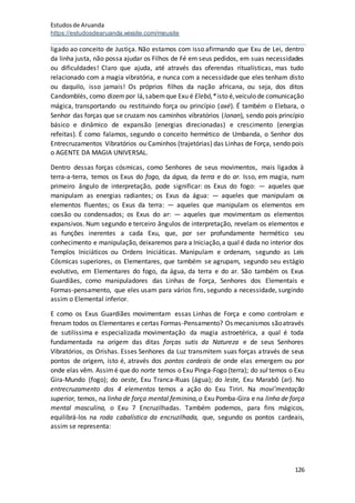 Estudosde Aruanda
https://estudosdearuanda.wixsite.com/meusite
126
ligado ao conceito de Justiça. Não estamos com isso afirmando que Exu de Lei, dentro
da linha justa, não possa ajudar os Filhos de Fé em seus pedidos, em suas necessidades
ou dificuldades! Claro que ajuda, até através das oferendas ritualísticas, mas tudo
relacionado com a magia vibratória, e nunca com a necessidade que eles tenham disto
ou daquilo, isso jamais! Os próprios filhos da nação africana, ou seja, dos ditos
Candomblés, como dizempor lá,sabemque Exu é Elebó,*isto é,veículo de comunicação
mágica, transportando ou restituindo força ou princípio (axé). É também o Elebara, o
Senhor das forças que se cruzam nos caminhos vibratórios (lonan), sendo pois princípio
básico e dinâmico de expansão (energias direcionadas) e crescimento (energias
refeitas). É como falamos, segundo o conceito hermético de Umbanda, o Senhor dos
Entrecruzamentos Vibratórios ou Caminhos (trajetórias) das Linhas de Força, sendo pois
o AGENTE DA MAGIA UNIVERSAL.
Dentro dessas forças cósmicas, como Senhores de seus movimentos, mais ligados à
terra-a-terra, temos os Exus do fogo, da água, da terra e do ar. Isso, em magia, num
primeiro ângulo de interpretação, pode significar: os Exus do fogo: — aqueles que
manipulam as energias radiantes; os Exus da água: — aqueles que manipulam os
elementos fluentes; os Exus da terra: — aqueles que manipulam os elementos em
coesão ou condensados; os Exus do ar: — aqueles que movimentam os elementos
expansivos. Num segundo e terceiro ângulos de interpretação, revelam os elementos e
as funções inerentes a cada Exu, que, por ser profundamente hermético seu
conhecimento e manipulação, deixaremos para a Iniciação,a qual é dada no interior dos
Templos Iniciáticos ou Ordens Iniciáticas. Manipulam e ordenam, segundo as Leis
Cósmicas superiores, os Elementares, que também se agrupam, segundo seu estágio
evolutivo, em Elementares do fogo, da água, da terra e do ar. São também os Exus
Guardiães, como manipuladores das Linhas de Força, Senhores dos Elementais e
Formas-pensamento, que eles usam para vários fins, segundo a necessidade, surgindo
assim o Elemental inferior.
E como os Exus Guardiães movimentam essas Linhas de Força e como controlam e
frenam todos os Elementares e certas Formas-Pensamento? Os mecanismos sãoatravés
de sutilíssima e especializada movimentação da magia astroetérica, a qual é toda
fundamentada na origem das ditas forças sutis da Natureza e de seus Senhores
Vibratórios, os Orishas. Esses Senhores da Luz transmitem suas forças através de seus
pontos de origem, isto é, através dos pontos cardeais de onde elas emergem ou por
onde elas vêm. Assimé que do norte temos o Exu Pinga-Fogo (terra); do sul temos o Exu
Gira-Mundo (fogo); do oeste, Exu Tranca-Ruas (água); do leste, Exu Marabô (ar). No
entrecruzamento dos 4 elementos temos a ação do Exu Tiriri. Na movi'mentação
superior, temos, na linha de força mental feminina,o Exu Pomba-Gira e na linha de força
mental masculina, o Exu 7 Encruzilhadas. Também podemos, para fins mágicos,
equilibrá-los na roda cabalística da encruzilhada, que, segundo os pontos cardeais,
assim se representa:
 