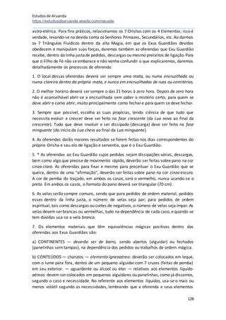 Estudosde Aruanda
https://estudosdearuanda.wixsite.com/meusite
128
astro-etérica. Para fins práticos, relacionamos os 7 Orishas com os 4 Elementos; isso é
verdade, levando-se na devida conta os Senhores Primazes, Secundários, etc.Ao darmos
os 7 Triângulos Fluídicos dentro da alta Magia, em que os Exus Guardiães devidos
obedecem e manipulam suas forças, daremos também as oferendas que Exu Guardião
recebe, dentro da linha justade pedidos, descargas ou mesmo preceitos de ligação.Para
que o Filho de Fé não se embarace e não venha confundir o que explicaremos, daremos
detalhadamente os processos de oferenda:
1. O local dessas oferendas deverá ser sempre uma mata, ou numa encruzilhada ou
numa clareira dentro da própria mata, e nunca em encruzilhadas de ruas ou cemitérios.
2. O melhor horário deverá ser sempre o das 21 horas à zero hora. Depois de zero hora
não é aconselhável abrir-se a encruzilhada sem saber o mistério certo, para quem se
deve abrir e como abrir, muito principalmente como fechar e para quem se deve fechar.
3. Sempre que possível, escolha as Luas propícias, tendo ciência de que tudo que
necessita evoluir e crescer deve ser feito na fase crescente (da Lua nova ao final da
crescente). Tudo que deve involuir e ser dissipado (descarga) deve ser feito na fase
minguante (do início da Lua cheia ao final da Lua minguante).
4. As oferendas darão maiores resultados se forem feitas nos dias correspondentes do
próprio Orisha e seu elo de ligação e serventia, que é o Exu Guardião.
5. * As oferendas ao Exu Guardião cujos pedidos sejam dissipações várias, descargas,
bem como algo que precise de movimento rápido, deverão ser feitas sobre pano na cor
cinza-claro. As oferendas para fixar e mesmo para preceituar o Exu Guardião que se
queira, dentro de uma "afirmação", deverão ser feitas sobre pano na cor cinza-escuro.
A cor de pemba do traçado, em ambos os casos, será o vermelho, nunca usando-se o
preto. Em ambos os casos, o formato do pano deverá ser triangular (70 cm).
6. As velas serão sempre comuns, sendo que para pedidos de ordem material, pedidos
esses dentro da linha justa, o número de velas seja par; para pedidos de ordem
espiritual, tais como descargas ou cortes de negativos, o número de velas seja ímpar. As
velas devem ser brancas ou vermelhas, tudo na dependência de cada caso, e quando se
tem dúvidas usa-se a vela branca.
7. Os elementos materiais que têm equivalências mágicas positivas dentro das
oferendas aos Exus Guardiães são:
a) CONTINENTES — deverão ser de barro, sendo abertos (alguidar) ou fechados
(panelinhas sem tampas), na dependência dos pedidos ou trabalhos de ordem mágica.
b) CONTEÚDOS — charutos — elemento ígneoaéreo: deverão ser colocados em leque,
com o lume para fora, dentro de um pequeno alguidar com 7 cruzes (feitas de pemba)
em seu exterior. — aguardente ou álcool ou éter — relativos aos elementos líquido-
aéreos: devem ser colocados em pequenos alguidares ou panelinhas, como já dissemos,
segundo o caso e necessidade. No referente aos elementos líquidos, usa-se o mais ou
menos volátil segundo as necessidades, lembrando que a oferenda e seus elementos
 