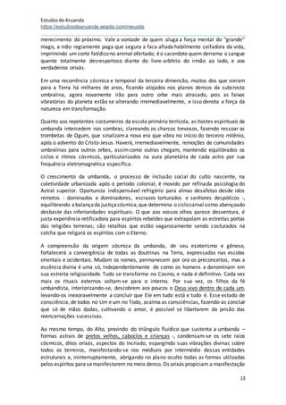 Estudosde Aruanda
https://estudosdearuanda.wixsite.com/meusite
13
merecimento do próximo. Vale a vontade de quem aluga a força mental do "grande"
mago, a mão regiamente paga que segura a faca afiada habilmente ceifadora da vida,
imprimindo um corte fatídicono animal ofertado; éo sacerdote quem derrama o sangue
quente totalmente desrespeitoso diante do livre-arbítrio do irmão ao lado, e aos
verdadeiros orixás.
Em uma recorrência cósmica e temporal da terceira dimensão, muitos dos que vieram
para a Terra há milhares de anos, ficando alojados nos planos densos da subcrosta
umbralina, agora novamente irão para outro orbe mais atrasado, pois as faixas
vibratórias do planeta estão se alterando irremediavelmente, e isso denota a força da
natureza em transformação.
Quanto aos repetentes costumeiros da escola primária terrícola, as hostes espirituais da
umbanda intercedem nas sombras, clareando os charcos trevosos, fazendo ressoar as
trombetas de Ogum, que sinalizama nova era que vibra no início do terceiro milênio,
após o advento do Cristo-Jesus. Haverá, irremediavelmente, remoções de comunidades
umbralinas para outros orbes, assimcomo outras chegam, mantendo equilibrados os
ciclos e ritmos cósmicos, particularizados na aura planetária de cada astro por sua
frequência eletromagnética específica.
O crescimento da umbanda, o processo de inclusão social do culto nascente, na
coletividade urbanizada após o período colonial, é movido por refinada psicologia do
Astral superior. Oportuniza indispensável refrigério para almas desafetas desde idos
remotos - dominados e dominadores, escravos torturados e senhores despóticos -,
equilibrando abalançada justiçacósmica,que determina o ciclocarnal como abençoado
desbaste das inferioridades espirituais. O que aos vossos olhos parece desventura, é
justa experiência retificadora para espíritos rebeldes que extrapolam as estreitas portas
das religiões terrenas; são retalhos que estão vagarosamente sendo costurados na
colcha que religará os espíritos com o Eterno.
A compreensão da origem cósmica da umbanda, de seu esoterismo e gênese,
fortalecerá a convergência de todas as doutrinas na Terra, expressadas nas escolas
orientais e ocidentais. Mudam os nomes, permanecem por ora os preconceitos, mas a
essência divina é uma só, independentemente de como os homens a denominam em
sua estreita religiosidade. Tudo se transforma no Cosmo, e nada é definitivo. Cada vez
mais os rituais externos voltam-se para o interno. Por sua vez, os filhos da fé
umbandista, interiorizando-se, descobrem aos poucos o Deus vivo dentro de cada um,
levando-os inexoravelmente a concluir que Ele em tudo está e tudo é. Esse estado de
consciência, de todos no Um e um no Todo, acalma as consciências, fazendo-as concluir
que só de mãos dadas, cultivando o amor, é possível se libertarem da prisão das
reencarnações sucessivas.
Ao mesmo tempo, do Alto, provindo do triângulo fluídico que sustenta a umbanda –
formas astrais de pretos velhos, caboclos e crianças -, condensam-se os sete raios
cósmicos, ditos orixás, aspectos do Incriado, espargindo suas vibrações divinas sobre
todos os terreiros, manifestando-se nos médiuns por intermédio dessas entidades
estruturais e, ininterruptamente, abrigando no plano oculto todas as formas utilizadas
pelos espíritos para semanifestarem no meio denso. Os orixás propiciam a manifestação
 
