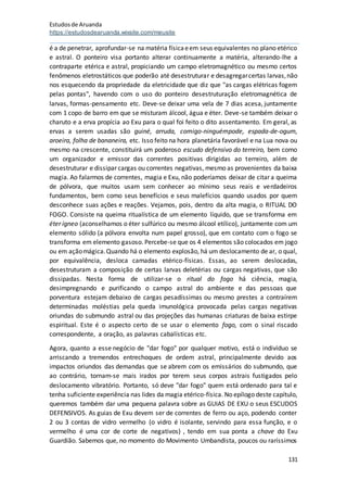 Estudosde Aruanda
https://estudosdearuanda.wixsite.com/meusite
131
é a de penetrar, aprofundar-se na matéria físicaeem seus equivalentes no plano etérico
e astral. O ponteiro visa portanto alterar continuamente a matéria, alterando-lhe a
contraparte etérica e astral, propiciando um campo eletromagnético ou mesmo certos
fenômenos eletrostáticos que poderão até desestruturar e desagregarcertas larvas,não
nos esquecendo da propriedade da eletricidade que diz que "as cargas elétricas fogem
pelas pontas", havendo com o uso do ponteiro desestruturação eletromagnética de
larvas, formas-pensamento etc. Deve-se deixar uma vela de 7 dias acesa, juntamente
com 1 copo de barro em que se misturam álcool, água e éter. Deve-se também deixar o
charuto e a erva propícia ao Exu para o qual foi feito o dito assentamento. Em geral, as
ervas a serem usadas são guiné, arruda, comigo-ninguémpode, espada-de-ogum,
aroeira, folha de bananeira, etc. Isso feito na hora planetária favorável e na Lua nova ou
mesmo na crescente, constituirá um poderoso escudo defensivo do terreiro, bem como
um organizador e emissor das correntes positivas dirigidas ao terreiro, além de
desestruturar e dissipar cargas ou correntes negativas, mesmo as provenientes da baixa
magia. Ao falarmos de correntes, magia e Exu, não poderíamos deixar de citar a queima
de pólvora, que muitos usam sem conhecer ao mínimo seus reais e verdadeiros
fundamentos, bem como seus benefícios e seus malefícios quando usados por quem
desconhece suas ações e reações. Vejamos, pois, dentro da alta magia, o RITUAL DO
FOGO. Consiste na queima ritualística de um elemento líquido, que se transforma em
éter ígneo (aconselhamos o éter sulfúrico ou mesmo álcool etílico), juntamente com um
elemento sólido (a pólvora envolta num papel grosso), que em contato com o fogo se
transforma em elemento gasoso. Percebe-se que os 4 elementos são colocados em jogo
ou em açãomágica.Quando há o elemento explosão, há um deslocamento de ar, o qual,
por equivalência, desloca camadas etérico-físicas. Essas, ao serem deslocadas,
desestruturam a composição de certas larvas deletérias ou cargas negativas, que são
dissipadas. Nesta forma de utilizar-se o ritual do fogo há ciência, magia,
desimpregnando e purificando o campo astral do ambiente e das pessoas que
porventura estejam debaixo de cargas pesadíssimas ou mesmo prestes a contraírem
determinadas moléstias pela queda imunológica provocada pelas cargas negativas
oriundas do submundo astral ou das projeções das humanas criaturas de baixa estirpe
espiritual. Este é o aspecto certo de se usar o elemento fogo, com o sinal riscado
correspondente, a oração, as palavras cabalísticas etc.
Agora, quanto a esse negócio de "dar fogo" por qualquer motivo, está o indivíduo se
arriscando a tremendos entrechoques de ordem astral, principalmente devido aos
impactos oriundos das demandas que se abrem com os emissários do submundo, que
ao contrário, tornam-se mais irados por terem seus corpos astrais fustigados pelo
deslocamento vibratório. Portanto, só deve "dar fogo" quem está ordenado para tal e
tenha suficiente experiência nas lides da magia etérico-física. No epílogo deste capítulo,
queremos também dar uma pequena palavra sobre as GUIAS DE EXU o seus ESCUDOS
DEFENSIVOS. As guias de Exu devem ser de correntes de ferro ou aço, podendo conter
2 ou 3 contas de vidro vermelho (o vidro é isolante, servindo para essa função, e o
vermelho é uma cor de corte de negativos) , tendo em sua ponta a chave do Exu
Guardião. Sabemos que, no momento do Movimento Umbandista, poucos ou raríssimos
 