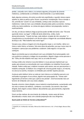 Estudosde Aruanda
https://estudosdearuanda.wixsite.com/meusite
134
perder, concorda com a ideia e, na semana seguinte, já faz parte da corrente
mediúnica, camboneando as entidades e desenvolvendo a sua mediunidade.
Após algumas semanas, ele sente sua vida mais equilibrada, e quando menos espera
ajoelha-se, bate no peito e grita. Ocorre sua primeira incorporação. Passa o tempo e
ele, servindo de “cavalo” às suas entidades, começa a dar consultas e passes
mediúnicos. Cada vez mais suas entidades são procuradas pelos assistentes. Começa
então seu maior problema: os ciúmes de alguns médiuns mal preparados mental e
espiritualmente.
Um dia, um desses médiuns chega ao pé do ouvido da Mãe-de-Santo e diz: “Ele está
querendo tomar seu lugar”. A Mãe-de-Santo determina, então, muito
democraticamente: “A partir de hoje, cada médium só pode dar três consultas”. A
situação torna-se insustentável e um dia ele coloca a imagem de sua entidade debaixo
do braço e diz: “Não trabalho mais neste lugar”.
Vai para casa, coloca a imagem em cima do guarda-roupa e, se é mulher, deita-se e
chora a noite inteira; se homem, fala meia dúzia de palavrões, jura que nunca mais irá
incorporar e pensa que seus problemas acabaram. Ledo engano: é aí que eles
começam.
Alguns assistentes que se consultavam com suas entidades ficam preocupados com
sua ausência e começam a indagar do seu paradeiro. Alguém chega a estas pessoas e
diz: “Olha, ele não trabalha mais aqui, mas eu sei onde ele mora”.
Começa então uma romaria à casa do médium e essas pessoas implorampor sua
ajuda, pois estavam se consultando com suas entidades e os trabalhos ficaram pela
metade. Pedem então que o médium incorpore pelo menos uma vez para terminar o
trabalho começado. O médium tira a imagem de cima do guarda-roupa e, ali mesmo,
na sala ou na cozinha, incorpora as entidades para atender àquelas pessoas.
A procura pelo médium torna-se cada vez mais intensa e os trabalhos passama ser
realizados na garagem. A essa altura, alguém mais preocupado diz: “Vamos abrir
legalmente um terreiro antes que a polícia nos prenda”. Está funcionando mais um
terreiro de Umbanda com seus novos adeptos.
Quando o terreiro é bem dirigido, cresce material e espiritualmente, aumentando cada
vez mais o número de médiuns, cambonos e assistentes. Se o terreiro não é bem
dirigido, dará origem a novos médiuns descontentes que, possivelmente, originarão
novos terreiros.
Este é um dos motivos do crescimento da Umbanda, muitas vezes de forma
desordenada e muitas vezes sema devida preparação dos seus dirigentes.
Quem pode ser Chefe de Terreiro umbandista?53
53 PEIXOTO, N. A Umbanda é de todos. Manual do chefe de terreiro. Vol. 3. Porto Alegre: Besouro Box,
2017.
 