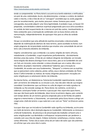 Estudosde Aruanda
https://estudosdearuanda.wixsite.com/meusite
137
tendo se comprometido no Plano Astral a assumir essa tarefa redentora e retificadora
em prol de uma coletividade. Assim, são determinantes o tempo e a vitória do médium
sobre si mesmo, e não o fato de ele se “consagrar” sacerdote aqui ou acolá, pagando
para ter reconhecimento, pois muitos procuram nomes famosos para serem
consagrados, buscando adquirir uma falsa legitimidade. A verdade é que, se houver Ori
preparado, sensibilidade e cobertura espiritual programada para esse sério sacerdócio
no sentido de total esquecimento de si mesmo em prol dos outros, inevitavelmente os
fatos conduzirão para a realização do combinado com os Guias Astrais antes da
reencarnação, independentemente de quaisquer ritos para os olhos da vaidade
humana.
Há que se considerar que uma plêiade de espíritos encarnados e desencarnados
depende da viabilização da abertura do novo terreiro, pacto acordado no Astral, num
amplo programa de reciprocidade evolutiva que envolve uma comunidade de axé em
terra sob a chancela vibratória da Umbanda.
Importa considerarmos que a Umbanda e as outras religiões de matriz africana,
notadamente o Candomblé, o qual respeitamos profundamente, são totalmente
distintas umas das outras. O fato de um médium dirigente da Umbanda ser iniciado
nesta religião não deveria distingui-lo em nosso meio, pois se no Candomblé ele será
um Yaô, um iniciante, como entender o status elevado que uns e outros dão a esse
fato dentro do próprio movimento umbandista? Sabemos que a iniciação no
Candomblé, de acordo com seus fundamentos, “bloqueia” a sintonia com os espíritos
que se apresentam como caboclos, pretos velhos, exus e demais entidades do Plano
Astral. É difícil entender os motivos de muitos dirigentes procurarem iniciações em
outra religião para se valorizarem dentro da Umbanda.
Da mesma forma, um Babalorixá ou Yalorixá do Candomblé repentinamente resolve
abrir um terreiro de Umbanda ou se vincular a um, mas não abre mão de sua insígnia
sacerdotal. Consideremos que sua feitura no culto de origem em nada o gradua na
Umbanda ou lhe concede outorga do Plano Astral. Ao contrário, se ele tem a
cobertura astral para fundar um terreiro e passou por ritos sejameles quais forem,
mas que não fazem parte da Umbanda, deve iniciar no primeiro degrau, pois somente
com tempo dentro de um terreiro genuíno amparado pela Lei de Pemba ele poderá
angariar o merecimento e, futuramente, ser autorizado pelos Guias Astrais a dirigir um
congá como chefe de terreiro o que nada tem a ver com ser “feito” no Orixá em outros
ritos.
Isso quer dizer que ser iniciado no Candomblé nada significa na Umbanda, assimcomo
ser chefe de terreiro não é distinção alguma no Candomblé. Infelizmente as misturas e
a falta de fundamento, de presença e de preservação das tradições só fazem uma e
outra religião perder sua identidade e enfraquecer reciprocamente por perderem a
conexão com seus ritos de origem. Embora tenhamos semelhanças, e temos muitas,
somos diferentes. Tantas são as vozes sérias de um lado e de outro que são unânimes
em afirmar que uma coisa não é a outra.
 
