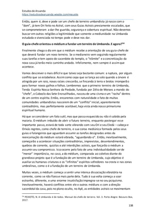 Estudosde Aruanda
https://estudosdearuanda.wixsite.com/meusite
138
Então, quem é, deve e pode ser um chefe de terreiro umbandista já nasce com o
“dom”, já tem Ori feito no Astral, com seus Guias Astrais previamente escalados, que
se comprometeram a dar-lhe guarida, segurança e cobertura espiritual. Não devemos
buscar em outras religiões a legitimidade que somente a mediunidade na Umbanda
estudada e vivenciada no tempo pode e deve nos dar.
O guia-chefe orientou o médium a fundar um terreiro de Umbanda. E agora?54
Finalmente chega o dia em que o médium recebe a orientação de seu guia-chefe de
que deverá fundar um novo terreiro. Se o medianeiro vem seguindo regularmente
suas tarefas e tem apoio do sacerdote do templo, o “trâmite” e a concretização da
nova casa já terão meio caminho andado. Infelizmente, nem sempre é assimque
acontece.
Vamos descrever o mais difícil e que talvez seja bastante comum: a ruptura, por algum
conflito que se estabelece. Assimcomo cepa que se lança ao solo quando a árvore é
atingida por um raio, novas raízes crescerão, se fincando à terra e brotos irromperão
para formar novos galhos e folhas. Lembremos que o primeiro terreiro de Umbanda,
Tenda Espírita Nossa Senhora da Piedade, fundada por Zélio de Moraes a mando do
“chefe”, o Caboclo das Sete Encruzilhadas, nasceu de uma cisma e um “racha” dentro
de um centro espírita. Então, encaremos com naturalidade o fato de muitas
comunidades umbandistas nascerem de um “conflito” inicial, aparentemente
contraditório, mas perfeitamente aceitável, haja vista ainda nosso primarismo
espiritual humano.
Há que se considerar um fato sutil, mas que passa esquecido ou não é sabido pela
maioria. O médium imbuído de abrir o futuro terreiro, enquanto postergar esse
importante passo, estará de toda sorte vibrando com seu Ori e seu Eledá – cabeça e
Orixás regntes, como chefe de terreiro, e sua coroa mediúnica formada pelos seus
guias e Falangeiros que aguardam assumir as tarefas designadas antes da
reencarnação do médium estará vibrada, “aguardando-o”. Então, inevitavelmente,
começarão a acontecer situações contraditórias, imprevistos, desentendimentos,
quebras de corrente, quizilas e até interdições astrais, que forçarão o médium a
assumir seu compromisso. Isso ocorre pelo fato de uma individualidadade ser de
“menor” importância, no caso, a do médium, comparada ao coletivo diante do
grandioso projeto que é a fundação de um terreiro de Umbanda, cujo objetivo é
auxiliar as humanas criaturas e os “infinitos” espíritos sofredores na crosta e nas zonas
umbralinas, como o é a fundação de um terreiro de Umbanda.
Muitas vezes, o médium começa a sentir uma intensa dissociação vibratória na
corrente, como se não fizesse mais parte dela. Tudo à sua volta começa a soar
estranho, diferente, e uma enorme insatisfação impregna-se no seu psiquismo.
Inevitavelmente, haverá conflitos entre ele e outros médiuns e com a direção
sacerdotal da casa, pois no plano oculto, no Ayê, as entidades astrais se movimentam
54 PEIXOTO, N. A Umbanda é de todos. Manual do chefe de terreiro. Vol. 3. Porto Alegre: Besouro Box,
2017.
 