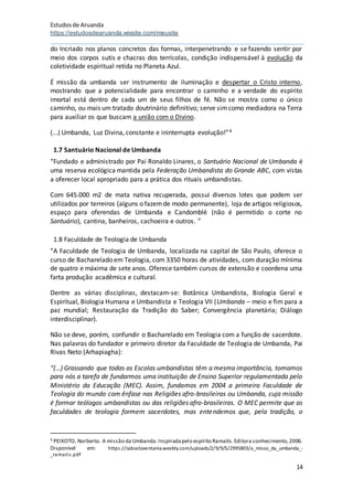 Estudosde Aruanda
https://estudosdearuanda.wixsite.com/meusite
14
do Incriado nos planos concretos das formas, interpenetrando e se fazendo sentir por
meio dos corpos sutis e chacras dos terrícolas, condição indispensável à evolução da
coletividade espiritual retida no Planeta Azul.
É missão da umbanda ser instrumento de iluminação e despertar o Cristo interno,
mostrando que a potencialidade para encontrar o caminho e a verdade do espírito
imortal está dentro de cada um de seus filhos de fé. Não se mostra como o único
caminho, ou mais um tratado doutrinário definitivo; serve simcomo mediadora na Terra
para auxiliar os que buscam a união com o Divino.
(...) Umbanda, Luz Divina, constante e ininterrupta evolução!”4
1.7 Santuário Nacional de Umbanda
“Fundado e administrado por Pai Ronaldo Linares, o Santuário Nacional de Umbanda é
uma reserva ecológica mantida pela Federação Umbandista do Grande ABC, com vistas
a oferecer local apropriado para a prática dos rituais umbandistas.
Com 645.000 m2 de mata nativa recuperada, possui diversos lotes que podem ser
utilizados por terreiros (alguns o fazemde modo permanente), loja de artigos religiosos,
espaço para oferendas de Umbanda e Candomblé (não é permitido o corte no
Santuário), cantina, banheiros, cachoeira e outros. ”
1.8 Faculdade de Teologia de Umbanda
“A Faculdade de Teologia de Umbanda, localizada na capital de São Paulo, oferece o
curso de Bacharelado em Teologia, com 3350 horas de atividades, com duração mínima
de quatro e máxima de sete anos. Oferece também cursos de extensão e coordena uma
farta produção acadêmica e cultural.
Dentre as várias disciplinas, destacam-se: Botânica Umbandista, Biologia Geral e
Espiritual, Biologia Humana e Umbandista e Teologia VII (Umbanda – meio e fim para a
paz mundial; Restauração da Tradição do Saber; Convergência planetária; Diálogo
interdisciplinar).
Não se deve, porém, confundir o Bacharelado em Teologia com a função de sacerdote.
Nas palavras do fundador e primeiro diretor da Faculdade de Teologia de Umbanda, Pai
Rivas Neto (Arhapiagha):
“(…) Grassando que todas as Escolas umbandistas têm a mesma importância, tomamos
para nós a tarefa de fundarmos uma instituição de Ensino Superior regulamentada pelo
Ministério da Educação (MEC). Assim, fundamos em 2004 a primeira Faculdade de
Teologia do mundo com ênfase nas Religiões afro-brasileiras ou Umbanda, cuja missão
é formar teólogos umbandistas ou das religiões afro-brasileiras. O MEC permite que as
faculdades de teologia formem sacerdotes, mas entendemos que, pela tradição, o
4 PEIXOTO, Norberto. A missão da Umbanda.Inspiradapelo espírito Ramatís.Editora conhecimento,2006.
Disponível em: https://cabocloventania.weebly.com/uploads/2/9/9/5/2995803/a_misso_da_umbanda_-
_ramatis.pdf
 