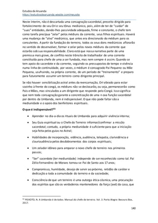 Estudosde Aruanda
https://estudosdearuanda.wixsite.com/meusite
140
Neste ínterim, não é descartada uma consagração sacerdotal, preceito dirigido para
fortalecimento de seu Ori e seu tônus mediúnico, pois, além de ter de “cuidar” de
“suas” entidades, dando-lhes passividade adequada, firme e constante, o chefe tem
como tarefa precípua “zelar” pelos médiuns da corrente, seus filhos espirituais. Haverá
uma mudança de “alvo” mediúnico, que antes era direcionado do médium para os
consulentes. A partir da fundação do terreiro, todos os seus dons mediúnicos aflorarão
no sentido de desenvolver, formar e zelar pelos novos médiuns da corrente que
estarão sob sua responsabilidade. Claro está que nossa narrativa parte de uma
premissa mais grave, de conflito neste trânsito de trabalhador de uma corrente
constituída para chefe de uma a ser fundada, mas nem sempre é assim. Quando se
tem apoio do sacerdote e da corrente, seguindo os pressupostos de tempo e vivência
numa linha de continuidade, por vezes, o médium é consagrado Pai Pequeno ou Mãe
Pequena, usufruindo, na própria corrente, de um período de “treinamento” e preparo
para futuramente assumir um terreiro como dirigente principal.
Se não houver sensibilização astral antes da reencarnação, Ori vibrado para estar
sozinho à frente do congá, os médiuns não se deslocarão, ou seja, permanecerão como
Pais e Mães, mas vinculados a um dirigente que responde pelo Congá. Isso significa
que nem toda consagração garante a concretização de uma n ova função sacerdotal
por dentro da Umbanda, nem é indispensável. O que não pode faltar são a
mediunidade e o apoio dos benfeitores espirituais.
O que é indispensável?55
 Aprender no dia-a-dia os rituais de Umbanda para adquirir vivência interna;
 Seu Guia espiritual ou o Chefe do Terreiro informar/confirmar a missão
sacerdotal; contudo, a própria mediunidade é suficiente para que a iniciação
seja feita pelos guias no Astral;
 Habilidades de incorporação, vidência, audiência, telepatia, clarividência e
clauriaudiência pelos desdobramentos dos corpos espirituais;
 Um zelador idôneo para amparar o novo chefe de terreiro nos primeiros
passos;
 “Ser” sacerdote (ter mediunidade) independe de ser reconhecido como tal. Pai
Zélio Fernandino de Moraes tornou-se Pai de Santo aos 17 anos;
 Compromisso, humildade, desejo de servir ao próximo, retidão de caráter e
dedicação a toda a comunidade do terreiro e da sociedade;
 Consciência de que um terreiro é uma outorga ética cósmica, uma procuração
dos espíritos que são os verdadeiros mantenedores da força (axé) da casa, que
55 PEIXOTO, N. A Umbanda é de todos. Manual do chefe de terreiro. Vol. 3. Porto Alegre: Besouro Box,
2017.
 
