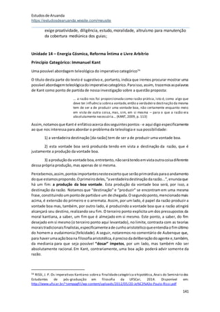 Estudosde Aruanda
https://estudosdearuanda.wixsite.com/meusite
141
exige proatividade, diligência, estudo, moralidade, altruísmo para manutenção
da cobertura mediúnica dos guias;
Unidade 14 – Energia Cósmica, Reforma Íntima e Livre Arbítrio
Princípio Categórico: Immanuel Kant
Uma possível abordagem teleológica do imperativo categórico56
O título desta parte do texto é sugestivo e, portanto, indica que iremos procurar mostrar uma
possível abordagemteleológicadoimperativocategórico.Paraisso,assim, trazemosaspalavras
de Kant como ponto de partida de nossa investigação sobre a questão proposta:
... a razão nos foi proporcionada como razão prática, isto é, como algo que
deve ter influência sobrea vontade,então a verdadeira destinação da mesma
tem de ser a de produzir uma vontade boa, não certamente enquanto meio
em vista de outra coisa, mas, sim, em si mesma – para o que a razão era
absolutamente necessária... (KANT, 2009, p. 113)
Assim,notamosque Kant é enfáticoacerca dosseguintespontos - e aqui digo especificamente
ao que nos interessa para abordar o problema da teleologia e sua possibilidade:
1) a verdadeira destinação [da razão] tem de ser a de produzir uma vontade boa.
2) esta vontade boa será produzida tendo em vista a destinação da razão, que é
justamente a produção da vontade boa.
3) aproduçãoda vontade boa,entretanto,nãoserátendoemvistaoutracoisadiferente
dessa própria produção, mas apenas de si mesma.
Percebemos,assim,pontosimportantesnesteexcertoque serãoprimordiaisparaoandamento
doque estamospropondo.Oprimeirodeles,“averdadeiradestinaçãodarazão...”,enunciaque
há um fim: a produção da boa vontade. Esta produção da vontade boa será, por isso, a
destinação da razão. Notamos que “destinação” e “produzir” se encontram em uma mesma
frase,constituindoumpontode partidae um de chegada.O segundoponto,mencionadomais
acima, é extensão do primeiro e o arremata. Assim, por um lado, é papel da razão produzir a
vontade boa mas, também, por outro lado, é produzindo a vontade boa que a razão atingirá
alcançará seu destino, realizando seu fim. O terceiro ponto explicita um dos pressupostos da
moral kantiana, a saber, um fim que é almejado em si mesmo. Este ponto, a saber, do fim
desejado em si mesmo (o terceiro ponto aqui levantado), no limite, contrasta com as teorias
moraistradicionaisfinalistas,especificamenteade cunhoaristotélicoqueentendiaofimúltimo
do homem a eudaimonia (felicidade). A seguir, notaremos no comentário de Aubenque que,
para haverumaaçãoboana filosofiaaristotélica,é precisodadeliberaçãodoagente e,também,
da mediania para que seja possível “dosar” ímpetos, por um lado, mas também não ser
absolutamente racional. Em Kant, contrariamente, uma boa ação poderá advir somente da
razão.
56 RISSI, J. P. Os imperativos Kantiano:sobrea finalidadecategórica ehipotética,Anais do Seminário dos
Estudantes de pós-graduação em filosofia da UFSCar, 2014. Disponível em:
http://www.ufscar.br/~semppgfil/wp-content/uploads/2012/05/20-Jo%C3%A3o-Paulo-Rissi.pdf
 