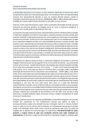 Estudosde Aruanda
https://estudosdearuanda.wixsite.com/meusite
142
A deliberação representa a via humana, ou seja, mediania, aquela de um homem que não é
completamentesábioneminteiramente ignorante,nummundoque nãoé nemabsolutamente
racional, nem absolutamente absurdo, o qual, no entanto, convém ordenar usando as
mediaçõesclaudicantesque ele nosoferece.(AUBENQUE,2009, p. 188) A deliberaçãoé,pois,a
condição sem a qual a ação humana não pode ser boa ação, ou seja, virtuosa.
Tratemos,enfim,doprimeiroponto,asaber,sobre a produçãoe destinação darazão,que aqui
chamamos de ponto de partida e de chegada acerca de como o imperativo categórico. A
questão, assim sendo, pode ser pensada por duas vias:
(I) enquantoumaregraracional que deve,necessariamente,exercerinfluênciasobre avontade,
o imperativo categórico irá ordenar nossas ações e, portanto, produzir uma boa vontade, pois
somente mediante a razão podemos pensar em uma vontade que não busque na experiência
sensível seus preceitos. Tendo isso em vista, dizemos que é por ser um mandamento às ações
que o imperativo categórico contém em si a possibilidade de produzir uma boa vontade, caso
contrário,istoé,nãohavendoumaconduçãoracional que ordene asaçõeshumanas,avontade
será determinadapelaexperiênciae,com isso,haverá uma multiplicidade de açõesque dizem
respeito a cada um dos sujeitos que desejam isoladamente. Nenhuma dessas ações, portanto,
seráumcasoparticularde umaleiuniversalmente válida,quandooque deveocorrer,parahaver
uma ação moralmente boa,é umavontade,a vontade que represente todos,jáque seuvaloré
incondicionadoe supremo,sendoque odeliberarde sujeitosquepossuemdesejosdistintosem
nada ofuscaria o brilho desta vontade.
(II) Podendo ser a gênese da boa vontade, o imperativo categórico será também o ponto de
chegada. Podemos pensar isso da seguinte forma: se há o ponto de partida – que procuramos
mostraranteriormente –tambémdeveráhaverode chegada,poisestamostratandonoâmbito
de um ideal acerca das ações humanas. Assim sendo, “... a razão nos foi proporcionada como
razão prática, isto é, como algo que deve ter influência sobre a vontade, então a verdadeira
destinaçãodamesmatemde sera de produzirumavontade boa...”(KANT,2009, p.113). Deste
modo,somosautorizadosa pensarteleologicamente aação moral (razão prática),poiso fim, a
produção da vontade absolutamente boa,seráalcançadomediante regrasracionais.Portanto,
estassão necessáriasparaque o pontode partidatanto quantoo de chegadada ação possuam
plenaobjetividade;de outromodo,aaçãoseriaexecutadaapenassubjetivamentee de maneira
contingente e, por isso, não teria valor moral. Quer dizer, se a razão não determina
suficientemente a vontade, esta será determinada por inclinações sensíveis e será, portanto,
contingente;aocontrário,se avontade é determinadaporleisdarazãonossasaçõesterãocomo
objetivoproduziralgode valorincondicionado,que nadamaisé do que a própria boavontade.
Portanto, notamos que a produção da boa vontade é o fim da razão, uma vez que a razão
determina a vontade mediante regras universais, tornam a própria vontade boa de modo
universal e incondicional.
Portanto, podemos pensar nas seguintes possibilidades: o imperativo categórico cria uma boa
vontade por justamente ser um mandamento racional que ordena as ações e,
consequentemente, produz uma vontade livre das inclinações: boa em si mesma; também
conduz a razão ao seu fim último, pois é mediante um mandamento racional que é possível
atingir o fim desejado. Deste modo, tanto o ponto de partida da ação como seu ponto de
chegada não se apoiam em momento algum na experiência. Pela determinação da razão,
portanto, o trajeto inteiro da ação será conduzido somente pela razão mediante seu
ordenamento. Ainda sobre o papel que desempenha o imperativo categórico, podemos dizer
 