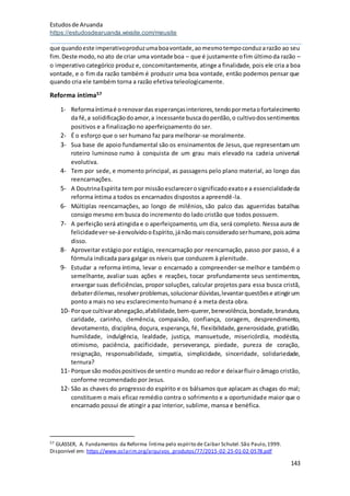 Estudosde Aruanda
https://estudosdearuanda.wixsite.com/meusite
143
que quandoeste imperativoproduzumaboavontade,aomesmotempoconduzarazão ao seu
fim.Deste modo,no ato de criar uma vontade boa – que é justamente ofim últimoda razão –
o imperativo categórico produz e, concomitantemente, atinge a finalidade, pois ele cria a boa
vontade, e o fim da razão também é produzir uma boa vontade, então podemos pensar que
quando cria ele também torna a razão efetiva teleologicamente.
Reforma íntima57
1- Reformaíntimaé orenovardas esperançasinteriores,tendopormetaofortalecimento
da fé,a solidificaçãodoamor,a incessante buscadoperdão,o cultivodossentimentos
positivos e a finalização no aperfeiçoamento do ser.
2- É o esforço que o ser humano faz para melhorar-se moralmente.
3- Sua base de apoio fundamental são os ensinamentos de Jesus, que representam um
roteiro luminoso rumo à conquista de um grau mais elevado na cadeia universal
evolutiva.
4- Tem por sede, e momento principal, as passagens pelo plano material, ao longo das
reencarnações.
5- A DoutrinaEspírita tem por missãoesclarecerosignificadoexatoe a essencialidadeda
reforma íntima a todos os encarnados dispostos a apreendê-la.
6- Múltiplas reencarnações, ao longo de milênios, são palco das aguerridas batalhas
consigo mesmo em busca do incremento do lado cristão que todos possuem.
7- A perfeição será atingida e o aperfeiçoamento, um dia, será completo. Nessa aura de
felicidadever-se-áenvolvidooEspírito,jánãomaisconsideradoserhumano,poisacima
disso.
8- Aproveitar estágio por estágio, reencarnação por reencarnação, passo por passo, é a
fórmula indicada para galgar os níveis que conduzem à plenitude.
9- Estudar a reforma íntima, levar o encarnado a compreender-se melhor e também o
semelhante, avaliar suas ações e reações, tocar profundamente seus sentimentos,
enxergar suas deficiências, propor soluções, calcular projetos para essa busca cristã,
debaterdilemas,resolverproblemas,solucionardúvidas,levantarquestõese atingirum
ponto a mais no seu esclarecimento humano é a meta desta obra.
10- Porque cultivarabnegação,afabilidade,bem-querer,benevolência,bondade,brandura,
caridade, carinho, clemência, compaixão, confiança, coragem, desprendimento,
devotamento, disciplina, doçura, esperança, fé, flexibilidade, generosidade, gratidão,
humildade, indulgência, lealdade, justiça, mansuetude, misericórdia, modéstia,
otimismo, paciência, pacificidade, perseverança, piedade, pureza de coração,
resignação, responsabilidade, simpatia, simplicidade, sinceridade, solidariedade,
ternura?
11- Porque são modospositivosde sentiro mundoao redor e deixarfluiroâmago cristão,
conforme recomendado por Jesus.
12- São as chaves do progresso do espírito e os bálsamos que aplacam as chagas do mal;
constituem o mais eficaz remédio contra o sofrimento e a oportunidade maior que o
encarnado possui de atingir a paz interior, sublime, mansa e benéfica.
57 GLASSER, A. Fundamentos da Reforma Íntima pelo espírito de Caibar Schutel.São Paulo,1999.
Disponível em: https://www.oclarim.org/arquivos_produtos/77/2015-02-25-01-02-0578.pdf
 