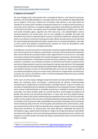 Estudosde Aruanda
https://estudosdearuanda.wixsite.com/meusite
144
O objetivo da Evolução58
Há uma analogia muito interessante entre a evolução do átomo e a do homem (e presumo,
portanto, a da Divindade planetária e a do Logos Solar) nos dois métodos de desenvolvimento
que se seguem. Vimos que o átomo tem sua própria vida, atómica, e que cada átomo de
substâncianosistemasolaré tambémumpequenosistemaemsi,tendoumcentropositivo,ou
sol central,comos elétrons,ouoaspectonegativo,girandoemsuasórbitasaoredordele.Tal é
a vida interna do átomo, seu aspecto auto-centralizado. Registramos, também, que o átomo
está sendo estudado, agora, segundo uma linha mais nova, a da radioatividade e está-se
tornando aparente, em muitos casos, que há uma radiação em atividade. Até onde esta
descoberta nos levará é impossível prever, porque o estudo das substâncias radioativas ainda
está na sua infânciae realmente muitopoucose sabe.Muita coisado anteriorensinoda Física
foi revolucionado pela descoberta do rádio e quanto mais os cientistas descobrem, mais claro
se torna (como eles próprios reconhecem) que estamos no limiar de descobertas muito
importantes e na véspera de revelações profundas.
A medidaque oserhumanoevolui e se desenvolve,estasduasetapastambémpodemservistas
nele.Há a era primitiva,ouatómica,na qual todo o centrode interesse dohomemestádentro
dele mesmo,dentro de sua própria esfera, onde o egocentrismoé a lei de seu ser, uma etapa
necessáriae protetoradaevolução.Ele é puramenteegoístae se preocupa,antesde tudo,com
seusprópriosproblemas.A estaetapa se sucede uma outra, posterior,naqual sua consciência
começa a se expandir, seus interesses começam a se deslocar para fora de sua própria esfera
particulare chegaaépocaemque ele se preocupacomogrupoaque pertence.Estaetapapode
serconsideradacomocorrespondendoàdaradioatividade.Agoraele nãoé sóumavidaegoísta,
mas também começa a exercer um efeito definido sobre seu meio. Ele afasta sua atenção de
sua vidapessoal egoísta,procura seucentro maior.Deixade ser simplesmente umátomopara
se tornar, por sua vez, um elétron e sofrer a influência da grande Vida central que o prende
dentro de sua esfera de influência.
Se for assim, teremos etapas análogas transpirando dentro da vida da Divindade planetária e
talvez isto explicasse várias vicissitudes e acontecimentos do planeta. Frequentemente
consideramos os problemas do mundo devidos à atividade humana. A guerra mundial, por
exemplo,é frequentementeconsideradaoresultadodoserrose fraquezashumanas.Talvezseja
assim, porque indubitavelmente as condições económicas e ambições humanas podem tê-la
provocado; mas talvez também pode ter ocorrido devido à concretização do propósito da
grande Vida central, Cuja consciência ainda não é a nossa, Que tem Seus próprios planos,
propósitose ideiase Que,talvez,tambémfaçaSuasexperiênciascomavida.EmSuaescalamais
amplae emSeupróprionível maisalto,esteEspíritoplanetário estáaprendendoaviver,aentrar
emcontatoe está,domesmomodo,expandindoSuaconsciência.Elepróprioestánaescola,do
mesmomodoque cadaumde nós.Omesmopode,poisacontecercomosistemasolare,assim,
com acontecimentos de tal ordem de grandeza que escapam totalmente à nossa percepção.
Talvez haja ocorrências, no sistema solar, que sejam devidas à elaboração dos planos da
Divindade ou Logos, aquela Vida Central Que é a origem da energia de tudo que existe dentro
do sistemasolar.Nãosei,masé uma linhade pensamentointeressante paranós,e nãofaz mal
especular,se oefeitonosderumavisãomaisampla,umatolerânciamaiore umotimismomais
amplo e sensato.
58 BAILEY, A. A consciência do átomo. Disponível em: http://espacoviverzen.com.br/wp-
content/uploads/2017/06/Alice-Bailey-A-Consci%C3%AAncia-do-%C3%81tomo-1.pdf
 