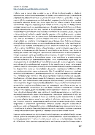 Estudosde Aruanda
https://estudosdearuanda.wixsite.com/meusite
147
É óbvio, para a maioria dos pensadores, que a ciência, tendo começado o estudo da
radioatividade,estánolimite dadescobertade qual é a naturezada força que existe dentrodo
próprioátomo; é bastante provável que,muitoem breve,venhamosaaproveitara energiada
matériaatómicaparaqualquerpropósitoimaginável,paraaquecimento,iluminaçãoe paratudo
o que se faz no mundo. Aquela força, como alguns de nós já sabem, quase foi descoberta nos
EstadosUnidoscinquentaanosatrás,porumhomemchamadoKeely,masnãolhe foipermitido
participarissoao mundopor causa do perigoque a descobertaenvolvia.Oshomensaindasão
egoístas demais para que lhes seja confiada a distribuição da energia atómica. Aquela
descobertaprovavelmente seráparalelaaodesenvolvimentodaconsciênciagrupal.Sóquando
o homem se tornar radioativo e puder trabalhar e pensar em termosde grupo, será sensato e
seguropara ele utilizara força latente noátomo.Tudo na naturezaé muitobemcoordenadoe
nada pode ser descoberto ou utilizado antes da hora oerta. Só quando o homem tornar-se
desprendido é que esta força tremenda poderá passar às suas mãos. Todavia, admito que a
ciência fará tremendo progresso na compreensão da energia atómica. Então, paralelamente à
evolução do ser humano, podemos antecipar que o homem dominará o ar. Há uma grande
esfera ou plano vibratório no sistema solar, chamado de plano intuitivo em alguns livros de
ocultismo; na literatura oriental é chamado de plano Búdico,e seu símbolo é o ar. Do mesmo
modoque o homemestácomeçandoa encontrarseu caminhoatravésdo desenvolvimentoda
intuiçãopara aquele plano,agoraaciênciaestácomeçandoa descobrircomo dominaroar, e à
medida que sua intuição se desenvolver e crescer, o seu controle do ar se desenvolverá e
crescerá. Outra coisa que podemos esperar (e está sendo reconhecida de algum modo) é o
desenvolvimento da habilidade de ver na matéria mais sutil. Em todos os lugares há crianças
nascendoque vêemmaisdoquecadaumde nós.Refiro-meaalgoque se baseiaexclusivamente
embasesmateriaise dizrespeitoaoolhofísico.Refiro-meàvisãoetéricaquevê namatériamais
fina do plano físico ou no que é chamado éter. Estudantes e cientistas na Califórnia têm feito
um trabalho muito interessante neste assunto. O Dr. Frederick Finch Strong tem trabalhado
nestalinhade maneiravaliosa,ensinandoque oolhofísicoé capazde veretericamente e que a
visãoetéricaé a função normal do olho.O que significaráodesenvolvimentodestafaculdade?
Significaráque aciênciateráquereajustardefinitivamenteseupontode vistarelativamenteaos
planos mais sutis. Se certos aspectos e formas de vida que até agora têm sido considerados
comoimaginárioschegaremaoalcance davisãodohomemoudamulhernormaisnospróximos
cem anos, teremos interrompido de uma vez por todas aquele materialismo rançoso que nos
têm caracterizado há tanto tempo e se o que agora é invisível for reconhecido ao longo de
qualquerunhaespecial,quemdiráaté ondeseremoscapazesde iràmedidaqueotempopassa?
Toda a tendência da evolução é para a síntese. À medida que penetramos na matéria, que
tendemosàmaterialização,temosaheterogeneidade;àmedidaque trabalharmosdevoltapara
o espírito, tenderemos à unidade, de modo que podemos esperar o aparecimento da unidade
no mundo religioso. Mesmo agora, há um espírito de tolerância muito maior, no exterior, do
que cinquenta anos atrás; mas a época da grande unidade fundamental que subjaz a todas as
religiões está se aproximando rapidamente e o fato que cada fé é uma parte essencial de um
grande todoseráreconhecidopêloshomensemtodaparte e poreste reconhecimentoteremos
a simplificaçãodareligião.Osgrandesfatoscentraisserão enfatizadose usadose as pequenas
e mesquinhas diferenças de organização e de explicação não serão levadas a sério.
Podemostambémesperarumacontecimentomuitointeressante,emrelaçãoàfamíliahumana
porque, quando a consciência grupal tornar-se, em escala maior, a consciência objetiva do
homem,oque ocorrerá? Teremosohomempisandoaquiloque nomundoreligiosoé chamada
de "O Caminho".Nóso veremosresponsabilizar-se porsi mesmo,empenhando-se paravivera
 