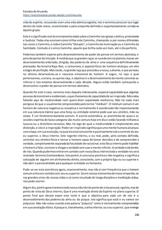 Estudosde Aruanda
https://estudosdearuanda.wixsite.com/meusite
148
vida do espírito, recusando viver uma vida atómica egoísta; nós o veremos procurar seu lugar
dentro do todo maior, encontrando-o pelo empenho definido e espontaneamente unindo-se
àquele grupo.
Este é osignificadoreal doensinamentodadosobre oCaminhonasigrejascatólica,protestante
e budista. Todas elas ensinam como trilhar este Caminho, chamando-o por nomes diferentes
tais como o Caminho,o nobre Caminho"Octuplo",o Caminhoda Iluminaçãoou o Caminhoda
Santidade. Contudo é o único Caminho, aquele que brilha cada vez mais, até o dia perfeito.
Podemos também esperar pelo desenvolvimento do poder de pensar em termos abstratos, e
pelodespertardaintuição.À medidaque asgrandesraças se sucederamnoplaneta,houve um
desenvolvimento ordenado, dirigido, dos poderes da alma e uma sequência definitivamente
planejada. Na terceira Raça Raiz, a Lemuriana, o aspecto físico do homem alcançou um alto
estágiode perfeição.Maistarde,nagrande raçaque precedeuanossa,aatlante,e que pereceu
no dilúvio, desenvolveu-se a natureza emocional do homem. A seguir, na raça à qual
pertencemos, a ariana, ou quinta raça, o objetivo é o desenvolvimentoda mente concreta ou
inferior e isto estamos desenvolvendo a cada década. Alguns estão também começando a
desenvolver o poder de pensar em termos abstratos.
Quando for este o caso, veremos mais daquela interessante,especial capacidade que algumas
pessoasdemonstrame evidenciam,aque chamamosde capacidadede serinspirado.Nãoestou
falando aqui de mediunidade nem quero dizer capacidade mediúnica. Não há nada mais
perigoso do que o usualmente compreendido pelo termo "médium". O médium comum é um
homem de natureza negativa ou receptiva e normalmente é coordenado tão imprecisamente
em sua natureza tríplice que uma força ou entidade exterior pode usar seu cérebro, mão ou
corpo. É um fenómeno bastante comum. A escrita automática, as pranchetas de quija e as
sessões espíritasde baixa categoria são muito comunshoje em dia e estão levando milharesà
loucura ou a distúrbios nervosos. Mas há algo do qual a mediunidade é simplesmente uma
distorção,e isto é a inspiração.Poderser inspiradosignificaque uma mente humanaalcançou
uma etapa,emsuaevolução,naqual elaestáconsciente e positivamentesobocontrole doseu
eu superior, o Deus interno. Este regente interno, o eu real, pode, pelo contato definido,
controlar seu cérebro físico e tornar o homem capaz de tomar decisões e de compreender a
verdade,completamente separadadafaculdade de raciocinar;este Deusinternopode habilitar
o homema falar,escrevere chegara verdade semusara mente inferior.A verdade estádentro
de nós.Quandopudermosentrarem contato com nossoDeusinternotodaa verdade nosserá
revelada.SeremosConhecedores.Istoporém, é umacoisa positivae não negativa,e significaa
colocação de alguém em alinhamento direto, consciente, com o próprio Ego ou eu superior e
não abrir a personalidade para qualquer entidade ou fantasma.
Pode-se ver esta ocorrência agora, ocasionalmente, mas não é com frequência que o homem
comumentraem contatocom seueusuperior.Sóemnossosmomentosde maiorempenho,só
nas grandes crises de nossas vidas e só como resultado de longa disciplina e meditação árdua,
isto pode ocorrer.
Algumdia,porémgovernaremostodanossavidanãodopontode vistapessoal,egoísta,masdo
ponto de vista do Deus interno, Que é uma revelação direta do Espírito no plano superior. O
ponto final que desejo expor esta noite é que o objetivo para cada um de nós é o
desenvolvimento dos poderes da alma ou da psique. Isto significa que você e eu vamos ser
psíquicos. Mas não estou usando esta palavra "psíquico" como é normalmente compreendida
emsuaconotação diária.A psique é,literalmente,aalmainterior,ouoeusuperior,que emerge
 