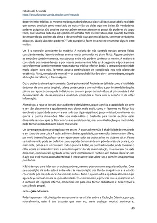 Estudosde Aruanda
https://estudosdearuanda.wixsite.com/meusite
149
do serinferiortríplice,domesmomodoque aborboletasai dacrisálida;é aquelabelarealidade
que vamos produzir como resultado de nossa vida ou vidas aqui em baixo. Os verdadeiros
poderes psíquicos são aqueles que nos põem em contato com o grupo. Os poderes do corpo
físico, que usamos cada dia, nos põem em coníato com os indivíduos, mas quando tivermos
desenvolvido os poderes da alma e desenvolvido suas potencialidades, seremosverdadeiros
psíquicos. Quais são estes poderes? Tudo que posso fazer esta noite é enumerar alguns entre
muitos.
Um é o controle consciente da matéria. A maioria de nós controla nossos corpos físicos
conscientemente,fazendo-oslevaravante nossoscomandosno plano físico.Algunscontrolam
as emoções conscientemente,mas poucos entre nós podem controlar a mente. A maioria é
controladapor nossosdesejose por nossospensamentos.Masestá chegandoa época emque
controlaremosconscientemente nossanaturezatrípliceinferior.Então,otemponãoexistiráde
modo algum para nós. Teremos aquela continuidade de consciência nos três planos de
existência,físico,emocionale mental — osquaisnoshabilitarãoaviver,comooLogos,naquela
abstração metafísica, o Eterno Agora.
Outropoderdaalmaé apsicometria.Queé psicometria?Poderiaserdefinidacomoahabilidade
de tomar de uma coisa tangível, talvez pertencente a um indivíduo e, por intermédio daquilo,
pôr-se en rapport com aquele indivíduo ou com um grupo de indivíduos. A psicometria é a lei
de associação de ideias aplicada à qualidade vibratória e força com o propósito de obter
informação.
Alémdisso,a raça se tornará clariaudiente e clarividente,oque significaacapacidade de ouvir
e ver tão claramente e agudamente nos planos mais sutis, como o fazemos no físico. Isto
envolveráacapacidade de ouvire ver tudoque digarespeitoaogrupo — istoé, ouvire ver nas
quarta e quinta dimensões. Não sou matemática o bastante para tentar explicar estas
dimensõese sou capaz de ficar confusa ao considerá-las,mas uma ilustração que me foi dada
pode tornar a coisa toda um pouco mais clara:
Um jovempensadorsuecoexplicou-me assim:"A quartadimensãoé ahabilidade de veratravés
e emtornode uma coisa.A quintadimensãoé acapacidade,porexemplo,de tomarumolhoe,
por meiodesse olho,colocar-se enrapportcom todos os outrosolhosno sistemasolar.Verna
sextadimensão pode serdefinido como o poderde tomar de um grão de areiada praia e, por
meiodele,pôr-se emsintoniacomtodooplaneta.Então,naquintadimensão,ondetomaramo
olho, vocês estariam limitados a uma linha particular de manifestação, mas no caso da sexta
dimensão,onde usaramogrão de areia,vocêsentrariamemcontatocom todo o planeta".Isto
é algoque estámuitoànossafrente masé interessantefalarsobreisto,e contémumapromessa
para todos.
Nãohá tempoparalidarcomosoutrospoderes,nemeupossoenumerarquaisserãoeles.Curar
pela aposição da mão estará entre eles. A manipulação dos fluidos magnéticos e a criação
consciente pormeioda cor e do som são outros.Tudo o que nos diz respeitorealmente é que
agora deveríamostomar a responsabilidade conscientemente,e procurar maise maisficar sob
o controle do regente interno, empenhar-nos para nos tornar radioativos e desenvolver a
consciência grupal.
EVOLUÇÃO CÓSMICA
Poderia parecer ridículo alguém comprometer-se a falar sobre a Evolução Cósmica, porque,
naturalmente, este é um assunto que nem eu, nem qualquer mortal, conhece e,
 