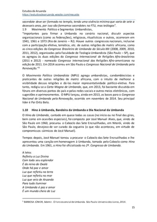 Estudosde Aruanda
https://estudosdearuanda.wixsite.com/meusite
15
sacerdote deve ser formado no templo, tendo uma vivência mínima que varia de sete a
dezesseis anos, por isso são formamos sacerdotes na FTU, mas teólogos”.
1.9 Movimento Político e Segmentos Umbandistas,
“Importantes para firmar a Umbanda no cenário nacional, discutir aspectos
organizacionais (como as federações), religiosos, ritualísticos e outros, ocorreram em
1941, 1961 e 1973 (Rio de Janeiro – RJ). Houve outros congressos nacionais, inclusive
com a participação efetiva, temática, etc. de outras religiões de matriz africana, como
as cinco edições do Congresso Brasileiro de Umbanda do Século XXI (2008, 2009, 2010,
2011, 2012), organizadas pela Faculdade de Teologia Umbandista (São Paulo – SP), que
os agregou às duas edições do Congresso Internacional de Religiões Afro-brasileiras
(2011 e 2012) - nomeado Congresso Internacional das Religiões Afro-americanas na
edição de 2011. Em 2014 ocorreu em São Paulo o Congresso Nacional de Umbanda pela
Renovação.”5
O Movimento Político Umbandista (MPU) agrega umbandistas, candomblecistas e
praticantes de outras religiões de matriz africana, com o intuito de melhorar a
visibilidade dessas religiões e dá-las maior representatividade político-eletiva. Para
tanto, redigiu-se a Carta Magna de Umbanda, que, em 2013, foi bastante discutida em
fóruns em diversos pontos do país e pelas redes sociais e outros meios eletrônicos, com
sugestões e aprimoramentos. O MPU lançou, ainda em 2013, as bases para o Congresso
Nacional de Umbanda pela Renovação, ocorrido em novembro de 2014. Seu principal
líder é Pai Ortiz Belo.
1.10 Hino à Umbanda, Bandeira da Umbanda e Dia Nacional da Umbanda
O Hino da Umbanda, cantado em quase todas as casas (no início ou no final das giras,
bem como em ocasiões especiais), foi composto por José Manuel Alves, que, vindo de
São Paulo em 1960, procurou o Caboclo das Sete Encruzilhadas, em Niterói, vindo de
São Paulo, desejoso de ser curado da cegueira (o que não aconteceu, em virtude de
compromissos cármicos de José Manuel).
Tempos depois, José Manuel tornou a procurar o Caboclo das Sete Encruzilhadas e lhe
apresentou uma canção em homenagem à Umbanda, tomada pelo Caboclo como Hino
da Umbanda. Em 1961, o Hino foi oficializado no 2º. Congresso de Umbanda.
A letra:
Refletiu a Luz Divina
Com todo seu esplendor
É do reino de Oxalá
Onde há paz e amor
Luz que refletiu na terra
Luz que refletiu no mar
Luz que veio de Aruanda
Para tudo iluminar
A Umbanda é paz e amor
É um mundo cheio de Luz
5 BARBOSA JÚNIOR, Ademir. O livro essencial deUmbanda. São Paulo:Universo dos Livros,2014.
 