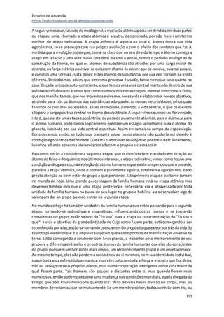 Estudosde Aruanda
https://estudosdearuanda.wixsite.com/meusite
151
A seguirvimosque,falandode modogeral,aevoluçãoatômicapodiaserdivididaemduaspartes
ou etapas; uma, chamada a etapa atômica e a outra, denominada, por não haver um termo
melhor, de etapa radioativa. A etapa atômica é aquela na qual o átomo busca sua vida
egocêntrica, só se preocupa com sua própria evolução e com o efeito dos contatos que faz. A
medidaque a evoluçãoprossegue,torna-se claroque no seu devidotempooátomo começa a
reagir em relação a uma vida maior fora de si mesmo e então, temos o período análogo ao da
construção da forma, no qual os átomos de substância são atraídos por uma carga maior de
energia,ouforçaelétricapositiva(se quiseremchamá-laassim) que osconduz,ouatrai para si,
e constrói uma formaà custa deles;estesátomosde substância,por sua vez,tornam-se então
elétrons. Descobrimos, assim, que o mesmo processo é usado, tanto no nosso caso quanto no
caso de cada unidade auto-consciente,e que temosuma vidacentral mantendodentrode sua
esferade influênciaosátomosque constituemosdiferentescorpos,mental,emocional e físico;
que nosmanifestamos,quenosmovemose vivemosnossavidae elaboramosnossosobjetivos,
atraindo para nós os átomos das substâncias adequados às nossas necessidades, pêlos quais
fazemos os contatos necessários. Estes átomossão, para nós, a vida central, o que os eléirons
sãopara a carga positivacentral noátomodasubstância.A seguirvimosquese issoforverdade,
istoé,que existe umaetapaegocêntrica,ouperíodopuramente atômico,parao átomo,e para
o átomo humano, poderíamos logicamente predizer um estágio semelhante para o átomo do
planeta, habitado por sua vida central espiritual. Assim entramos no campo da especulação.
Consideramos, então, se tudo que transpira sobre nosso planeta não poderia ser devido à
condiçãoegocêntricadaEntidade Que estáelaborandoseuobjetivopormeiodele.Finalmente,
levamos adiante a mesma ideia relacionada com o próprio sistema solar.
Passamos então a considerar a segunda etapa, que o cientista tem estudado em relação ao
átomodofísicoe do químiconosúltimosvinteanos,aetaparadioativa;vimoscomohouveuma
condiçãoanálogaaesta,naevoluçãodoátomo humanoe que existeumperíodoque oprecede,
paralelo à etapa atómica, onde o homem é puramente egoísta, totalmente egocêntrico, e não
presta atenção ao bem estar do grupo a que pertence. Esta primeira etapa é bastante comum
no mundo de hoje. Uma grande percentagem da família humana está na etapa atômica mas
devemos lembrar-nos que é uma etapa protetora e necessária; ela é atravessada por toda
unidade da família humana na busca de seu lugar no grupo e habilita-a a desenvolver algo de
valor para dar ao grupo quando entrar na segunda etapa.
Nomundode hoje hátambémunidadesdafamíliahumanaque estãopassandoparaasegunda
etapa, tornando-se radioativas e magnéticas, influenciando outras formas e se tornando
conscientes do grupo; estão saindo do "Eu sou" para a etapa da conscientização do "Eu sou o
que"; a vida e objetivo da grande Entidade de Cujo corpo fazem parte, está começando a ser
reconhecidaporelas;estão-setornandoconscientesdopropósitoqueexisteportrásdavidado
Espírito planetário Que é o impulso subjetivo que existe por trás da manifestação objetiva na
terra. Estão começando a colaborar com Seus planos, a trabalhar pelo melhoramento de seu
grupo;e a diferençaentreelese osoutrosátomosdafamíliahumanaé queelessãoconscientes
do grupo,possuemumhorizonte maisamplo,umreconhecimentogrupal e umobjetivomaior.
Aomesmotempo,elesnãoperdemaconsciênciade si mesmos,nemsuaidentidade individual,
sua própria vidaesferoidal permanece,maselescolocamtoda a força e energiaque flui deles,
não ao serviçode seusprópriosplanos,mas numacooperação inteligente comoVidamaiorda
qual fazem parte. Tais homens são poucos e distantes entre si, mas quando forem mais
numerosos,entãopodemosesperarumamudança nas condiçõesmundiais,e pelachegadado
tempo que São Paulo menciona quando diz: "Não deveria haver divisão no corpo, mas os
membros deveriam cuidar-se mutuamente.Se um membro sofrer, todos sofrerão com ele, ou
 
