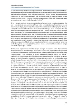 Estudosde Aruanda
https://estudosdearuanda.wixsite.com/meusite
152
se um forhomenageado,todosse alegrarãocomele...é omesmoDeusque age tudoemtodos.
Há diversidade de donsmaso mesmoespírito;há diferençasde ministérios(ouserviço) maso
mesmo Senhor"! Quando todos tivermos consciência grupal, quando estivermos todos
conscientes do objetivo que existe por trás da manifestação no planeta, quando formos
conscientemente ativose empregarmos toda nossa energia na elaboração dos planos grupais,
aí então teremos o que o cristão chama de "milênio".
Se na evolução do átomo da substância e do átomo humano temos estas duas etapas, se elas
são a base de todo desenvolvimento futuro, então dentro do átomo planetário teremos as
mesmasduas etapas,aquelana qual a VidaplanetáriaestáelaborandoSeusprópriosplanos,e
uma posterior, na qual Ele adere aos planos maiores da Vida que anima o sistema solar. Não
estando ainda em posição de ter uma entrevista com o Espírito planetário, não sou capaz de
dizer-lhes se Ele já está colaborando com os objetivos do Logos Solar; mas poderíamos obter
alguma ideia dos objetivos gerais, pelo estudo da evolução da raça e do desenvolvimento dos
grandes planos internacionais no planeta. Também devemos ter em mente que, embora nós,
sereshumanos,nosconsideremosamaiore maiselevadamanifestaçãodoplaneta,podehaver
outras evoluções através das quais a Vida central pode estar trabalhando e das quais ainda
sabemos pouquíssimo. Não deveríamos estudar só o homem, mas sim considerar também a
evolução angélica, ou a evolução dévica, como o hindu a denomina. Isto nos abre um campo
imenso de especulação e estudos.
Continuando, esperaremos encontrar etapas análogas no sistema solar. Provavelmente
descobriremosqueagrande Vidaque animatodoosistemasolar,agrande Entidade que oestá
usando para a elaboração de um objetivo definido, lhe fornece energia por meio dos grandes
centros de força a que chamamos de átomos planetários; que estes centros, por sua vez,
trabalhampor intermédiode centrosougruposmenores,comunicandosuaenergia,atravésde
grupos de átomos humanos, aos vários reinos da natureza e, assim, ao minúsculo átomo de
substância,oqual porsua vez,refletetodoosistemasolar.Se pensarmosarespeitodaquestão
davidaatómica,veremosque elaé muitointeressante,e noslevaamuitaslinhasde conjecturas.
Um dosprincipaispontosdeinteresse queelaabre é aíntimacorrelaçãoe interaçãoentretodas
as espécies de átomo e a unidade que tudo penetra que deverá ser, finalmente, reconhecida.
Se tivermos descoberto que virá uma etapa na evolução de todos os átomos, de todas as
espécies,naqual elessenteme buscamseulugardentrodogrupo,e de positivostransformam-
se emnegativosemrelaçãoaumavidamaior,se forverdade queemtodasestasmanifestações
de consciênciaháumaetapaauto-conscientee umaetapade consciênciagrupal,nãoserálógico
e possível que,talvez,afinal de contas,o nossosistemasolarnada maisseja do que um átomo
dentro de um todo maior? Não poderá haver, para o nosso sistema solar, e para nosso Logos
Solar, uma vida central maior, para a qual o Espírito dentro da esfera solar seja gradualmente
atraído e a Cuja consciência nossa Divindade aspire? Não haverá indicações de tal força ou
objetivo em toda parte? Haverá esferas maiores de vida solar fora do nosso sistema, que
exerçam efeito definidosobre ele? Isto pode não passar de especulação mas tem seus pontos
de interesse.Se estudarmoslivrosde astronomiae procurarmosnoscertificarse osastrónomos
confirmamestahipótese,deparar-nosemoscomgrande quantidade de opiniõescontraditórias;
descobriremosque algunsastrónomosdizemque dentrodasPlêiadesháum pontocentral em
voltado qual nossosistemasolargira, outrosdizemque o ponto magnéticode atra-ção para o
nossosistemasolarestánaconstelaçãode Hércules.Poroutroladoacharemosistoclaramente
contraditório. Descobriremos que alguns astrônomos falam sobre o "impulso de estrela" e
dizemque oimpulso,outendência,de certasestrelas,temumadireçãoespecífica;outrosdizem
 