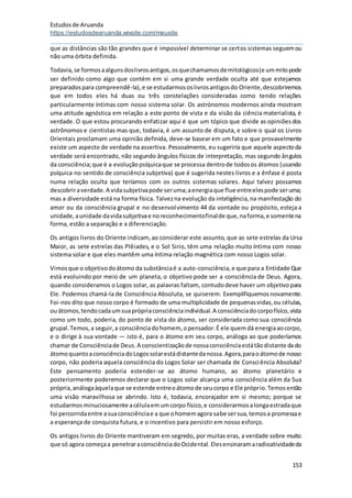 Estudosde Aruanda
https://estudosdearuanda.wixsite.com/meusite
153
que as distâncias são tão grandes que é impossível determinar se certos sistemas seguemou
não uma órbita definida.
Todavia,se formosaalgunsdoslivrosantigos,osquechamamosdemitológicos(e ummitopode
ser definido como algo que contém em si uma grande verdade oculta até que estejamos
preparadospara compreendê-la),e se estudarmososlivrosantigosdo Oriente,descobriremos
que em todos eles há duas ou três constelações consideradas como tendo relações
particularmente íntimas com nosso sistema solar. Os astrónomos modernos ainda mostram
uma atitude agnóstica em relação a este ponto de vista e da visão da ciência materialista, é
verdade. O que estou procurando enfatizar aqui é que um tópico que divide as opiniõesdos
astrônomos e cientistas mas que, todavia, é um assunto de disputa, e sobre o qual os Livros
Orientais proclamam uma opinião definida, deve-se basear em um fato e que provavelmente
existe um aspecto de verdade na assertiva. Pessoalmente, eu sugeriria que aquele aspectoda
verdade será encontrado, não segundo ângulos físicos de interpretação, mas segundo ângulos
da consciência;que é a evoluçãopsíquicaque se processa dentrode todosos átomos (usando
psíquica no sentido de consciência subjetiva) que é sugerida nestes livros e a ênfase é posta
numa relação oculta que teríamos com os outros sistemas solares. Aqui talvez possamos
descobriraverdade.A vidasubjetivapode seruma;aenergiaque flue entreelespode seruma;
mas a diversidade está na forma física. Talvezna evolução da inteligência,na manifestação do
amor ou da consciência grupal e no desenvolvimento 44 da vontade ou propósito, esteja a
unidade,aunidade davidasubjetivae noreconhecimentofinalde que,naforma,e somentena
forma, estão a separação e a diferenciação.
Os antigos livros do Oriente indicam, ao considerar este assunto, que as sete estrelas da Ursa
Maior, as sete estrelas das Plêiades, e o Sol Sirio, têm uma relação muito íntima com nosso
sistema solar e que eles mantêm uma íntima relação magnética com nosso Logos solar.
Vimosque o objetivodoátomo da substânciaé a auto-consciência,e que para a Entidade Que
está evoluindo por meio de um planeta, o objetivo pode ser a consciência de Deus. Agora,
quando consideramos o Logos solar, as palavras faltam, contudodeve haver um objetivopara
Ele. Podemos chamá-la de Consciência Absoluta, se quiserem. Exemplifiquemosnovamente.
Foi-nos dito que nosso corpo é formado de uma multiplicidade de pequenasvidas,ou células,
ouátomos,tendocadaumsuaprópriaconsciênciaindividual.A consciênciadocorpofísico,vista
como um todo, poderia, do ponto de vista do átomo, ser considerada como sua consciência
grupal.Temos,a seguir,a consciênciadohomem, opensador.É ele quemdá energiaaocorpo,
e o dirige à sua vontade — isto é, para o átomo em seu corpo, análoga ao que poderíamos
chamar de Consciênciade Deus.A conscientizaçãode nossaconsciênciaestátãodistante dado
átomoquantoaconsciênciadoLogossolarestádistantedanossa.Agora,paraoátomode nosso
corpo, não poderia aquela consciência do Logos Solar ser chamada de Consciência Absoluta?
Este pensamento poderia estender-se ao átomo humano, ao átomo planetário e
posteriormente poderemos declarar que o Logos solar alcança uma consciência além da Sua
própria,análogaàquelaque se estende entreoátomode seucorpo e Ele próprio.Temosentão
uma visão maravilhosa se abrindo. Isto é, todavia, encorajador em si mesmo; porque se
estudarmosminuciosamente acélulaemumcorpo físico,e considerarmosalongaestradaque
foi percorridaentre asuaconsciênciae a que ohomemagora sabe sersua,temosa promessae
a esperança de conquista futura, e o incentivo para persistir em nosso esforço.
Os antigos livros do Oriente mantiveram em segredo, por muitas eras, a verdade sobre muito
que só agora começaa penetraraconsciênciadoOcidental.Elesensinaramaradioatividadeda
 