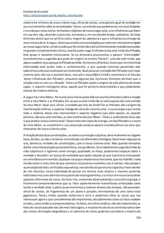 Estudosde Aruanda
https://estudosdearuanda.wixsite.com/meusite
154
matéria há milhares de anos e talvez haja, afinal de contas, uma parcela igual de verdade em
seuensinamentosobre asconstelações.Talvez,nasestrelasquepodemosvernoscéusdistantes
e na vidaque nelasevolui, tenhamosoobjetivode nossoLogossolar,e asinfluênciasque fluem
em sua dire-ção, atraindo-o para elas, tornando-o,em seu devido tempo, radioativo. Os livros
Orientais dizem que no sol Sirio está a origem da sabedoria e que a influência ou energia do
amoremanade lá.A seguir,dizemqueexisteumaconstelaçãoque estámaisintimamenteligada
ao nossoLogosSolar,sendoarazãoque Ele aindanãoestásuficientemente evoluídoparapoder
respondercompletamente aSirius,masEle pode reagiràinfluência dassete irmãsdasPlêiades.
Este grupo é bastante interessante. Se no dicionário procurarmos a palavra "eletricidade"
encontraremos a sugestão que pode ter origem na estrela "Electra", uma das sete irmãs, que
algunssupõemsejaapequenaPlêiadeperdida. OsmestresOrientais,dizemque nomistérioda
eletricidade está oculto todo o conhecimento, e que quando tivermos penetrado nele
saberemostudoque existeparaserconhecido.Qual passaserarelaçãodasPlêiadescomnosso
sistema solar não nos é possível dizer, mas até a nossa Bíblia Cristã a reconhece e Jó fala das
'doces influências das Plêiades', enquanto algumas das Escrituras Orientais afirmam que a
relação está no som ou vibração. Talvez as Plêiades sejam a origem da vida atômica do nosso
Logos, o aspecto inteligente ativo, aquele que foi primeiro desenvolvido e que poderíamos
chamar de matéria elétrica.
A seguirháa Ursa Maior. Há muitacoisainteressante ditanosescritosOrientaissobrearelação
entre a Ursa Maior e as Plêiades.Diz-se que as sete irmãssão as sete esposasdas sete estrelas
da Ursa Maior. Qual será, afinal, a verdade por trás da lenda? Se as Plêiades são a origem da
manifestação elétrica, o aspecto inteligente ativodo sistema solar, e sua energia a que anima
toda a matéria, talvez elas representem o aspecto negativo cujo pólo oposto, ou aspecto
positivo,sãoseussete maridos,as sete estrelasdaUrsa Maior. Talveza uniãodestasduas seja
o que produz nossosistemasolar.Talvezestesdoistiposde energia,umdasPlêiadese o outro
da Ursa Maior, se encontrem e sua conjunção produza aquela incandescência nos céus que
chamamos de nosso sistema solar.
A relaçãodestasduasconstelações,outalvezsuarelaçãosubjetiva,deve realmente teralguma
base,de fato,ou não a teríamos vislumbradonasdiferentesmitologias.Deve haveralgoque as
una, dentre as miríades de constelações, com o nosso sistema solar. Mas quando tentamos
darlhe umainterpretaçãopuramentefísica,nosperdemos.Seatrabalharmossegundolinhasda
vida subjetiva e a ligarmos como energia, qualidade, ou força, poderemos tropeçar sobre a
verdade e descobrir um pouco da realidade que pode subjazer ao que à primeira vista parece
seruma fábulasemsentido.Qualquercoisaque amplienossohorizonte,que noshabilite auma
versão maior e mais clara do que acontece no processo evolutivo,nos é valioso, não porque a
acumulaçãode fatos verificadossejavaliosa,masdevidoaoque elanoscapacitaa fazerdentro
de nós mesmos; nossa habilidade de pensar em termos mais amplos e maiores aumenta;
habilitamo-nosaveralémdonossopontode vistaegocêntrico,e aincluiremnossaconsciência
aspectos diferentes do nosso. Ao fazer isto, estaremos desenvolvendo a consciência grupal, e
finalmente compreenderemos que os fatos aparentemente maravilhosos enfatizados como
sendo a verdade total, e pêlos quaismorremos e lutamos através dos tempos, não passaram,
afinal de contas, de fragmentos de um plano e porções infinitesimais de uma soma total
gigantesca. Talvez, então, quando voltarmos à terra e pudermos olhar as coisas que nos
interessam agora e que consideramos tão importantes,descobriremos como os fatos estavam
errados,comoentão oscompreendíamos.Osfatos,emúltimaanálise,nãosãoimportantes;os
fatosdo séculopassadonão sãomais fatosagora, e nopróximoséculooscientistastalvezriam
das nossas afirmações dogmáticas e se admirem de como pudemos considerar a matéria da
 