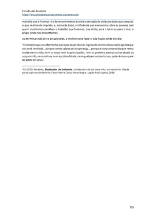 Estudosde Aruanda
https://estudosdearuanda.wixsite.com/meusite
155
maneiraque ofizemos.é odesenvolvimentodavidae arelaçãoda vidacom tudoque a rodeia,
o que realmente importa; e, acima de tudo, a influência que exercemos sobre as pessoas com
quem mantemos contato e o trabalho que fazemos, que afeta, para o bem ou para o mal, o
grupo onde nos encontramos.
Ao terminar está série de palestras, o melhor seria repetir São Paulo, onde ele diz:
"Consideroque ossofrimentosdaépocaatual nãosãodignosdeseremcomparadosàglóriaque
nos serárevelada...porquesomossalvospelaesperança...porqueestouconvencidoque nema
morte nema vida,nem os anjosnem os principados,nemos poderes,nemas coisasatuais ou
asque virão,nemaalturanemaprofundidade,nemqualqueroutracriatura,poderánosseparar
do amor de Deus".
i PEIXOTO, Norberto, Elucidações de Umbanda: a Umbanda sob um novo olhar universalista.Ditada
pelos espíritos de Ramatís e Vovó Maria Conta.Porto Alegre, Legião Publicações,2018.
 