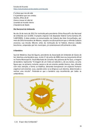 Estudosde Aruanda
https://estudosdearuanda.wixsite.com/meusite
16
É a força que nos dá vida
E à grandeza que nos conduz.
Avante, filhos de fé
Como a nossa lei não há
Levando ao mundo inteiro
A bandeira de Oxalá.
Dia Nacional da Umbanda
No dia 16 de maio de 2012 foi instituído pela presidenta Dilma Rousseff o dia Nacional
da Umbanda (Lei 12.644). O projeto original é do deputado federal Carlos Santana (PL
5.687/2005). A data celebra as comunicações do Caboclo das Sete Encruzilhadas, por
meio de Zélio Fernandino de Moraes, naquela sessãoespíritaemque o referido Caboclo
anunciou sua missão. Mesmo antes da instituição da lei federal, diversas cidades
brasileiras, amparadas por leis municipais, já comemoravam oficialmente a data.
A Bandeira
Saul de Medeiros (Saul de Ogum), presidente da Associação de Umbanda de Caxias do
Sul, idealizou uma bandeira que, no dia 1º.de junho de 2008, teve seu lançamento oficial
no Teatro Municipal Dr. Paulo Machado de Carvalho. Nas palavras de Pai Saul, a imagem
da bandeira representa “A imagem de um lindo sol radiante e, de seu núcleo, sai uma
figura que, no primeiro instante, parece a de um enorme pombo branco, mas, olhando
com mais atenção, a forma se modifica, deixando transparecer um espectro humano
angelical com enormes asas, voando como se se dirigisse a um destino, determinado a
realizar uma missão”. Pretende-se que a bandeira seja reconhecida por todos os
umbandistas.
1.11 O que não é Umbanda?
 