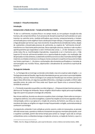 Estudosde Aruanda
https://estudosdearuanda.wixsite.com/meusite
17
Unidade 2 – FilosofiaUmbandista
Introdução
Compreender a Razão da dor – função primordial da religião
“A dor e o sofrimento, no plano físico e no campo moral, ou em qualquer situação da vida
humana,são sempre benéficos.Éum processode disciplinaespiritual rearticulandooser para
transitar no caminho certo, medida retificadora, que orienta, compulsoriamente, o homem
animalizadoparaonorte angélico!Usaisoácidoparalimparvidraças,alixaparapoliramadeira,
o fogoabrasador par tornaro aço maisresistente.Ocascalhobrutoextraídodasrochas, depois
de submetido a disciplinado processo de polimento, ou espécie de “sofrimento mineral”,
transforma-se e fascinante pedra preciosa. Dessa operação coerciva, cáustica e rude resulta o
aperfeiçoamento que engrandece o valor intrínseco das coisas. (...) A dor desbasta a alma e
ainda reduz-lhe as manifestações imprudentes, reajustando o ser à harmonia com a Vida
Superior! O leito de sofrimento também cria a oportunidade da oração e da meditação, tão
desprezadasnavidacotidiana;acatástrofe econômicacerceiaosvôosinsensatosdafascinação
material;osembatesemotivose oschoquesmoraisconduzemoespíritoembusca de lenitivos
nas fontes espirituais. (...) As dores e atribulações são elementos purificadores e inerentes ás
reencarnações nos mundos físicos, objetivando o desabrochar da consciência espiritual do
homem.”6
Teologia de Umbanda
“(...) a Teologianão se restringe a entenderadivindade,massima explicarcada religião.(...) a
Teologiadescende dafilosofia,logolhedáaliberdadede pensar,poisesteé oprincipalobjetivo
da filosofia, o pensar. Porém a teologia é um campo da filosofia que nos remete a pensar em
alguns fatos diferentes,em algumas questõesdiferentes, a teologia se propõe a refletir sobre
questões como, de onde vim? Para onde vou? Quem sou? Quem criou o universo? Qual o
sentido do universo?
(...) Tentandoresponderasquestõesnavisãoreligiosa,(...)hápoucotempotivemosacessoe a
abertura da Teologia de Umbanda. Nossa religião é doutrinada e regida pela espiritualidade,
logo eles quem nos passam a teologia de umbanda.
Nas missascatólicas,durante seudecorrerospadrescitam a teologia, falamsobre ascrenças e
osdogmascatólicos,noscultosevangélicos,opastorfazcitaçõesasescriturassagradase dásua
interpretação, como a sua igreja vê a criação do universo, do homem, sua ética, ou seja, os
membros de todas as religiões em algum tempo frequentando a religião, automaticamente já
conhecem sua teologia.
A proposta da umbanda é mais voltada ao pronto-socorro, onde em nossas giras, as pessoas
vêmaté nossascasas, quandoos médiunsincorporamseusguiase mentoresparaajudar,curar
e espalhar a caridade, porém não temos tempo para contar ou “pregar” quais são as crenças
umbandistas como a umbanda enxerga a criação do universo, a criação do homem, o que é o
6 MAES, Hercílio.Magia de Redenção, pelo espírito Ramatís. Limeira:Editora do Conhecimento, 2006.
 