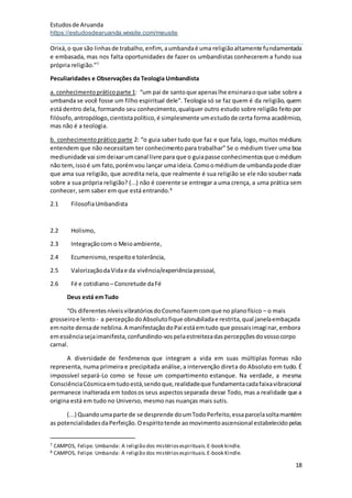 Estudosde Aruanda
https://estudosdearuanda.wixsite.com/meusite
18
Orixá,o que são linhasde trabalho,enfim, aumbandaé uma religiãoaltamente fundamentada
e embasada, mas nos falta oportunidades de fazer os umbandistas conhecerem a fundo sua
própria religião.”7
Peculiaridades e Observações da Teologia Umbandista
a. conhecimentopráticoparte 1: “um pai de santoque apenaslhe ensinaraoque sabe sobre a
umbanda se você fosse um filho espiritual dele”. Teologia só se faz quem é da religião, quem
está dentro dela, formando seu conhecimento,qualquer outro estudo sobre religião feito por
filósofo,antropólogo,cientistapolítico,é simplesmente umestudode certa forma acadêmico,
mas não é a teologia.
b. conhecimentoprático parte 2: “o guia saber tudo que faz e que fala, logo, muitos médiuns
entendem que não necessitam ter conhecimento para trabalhar” Se o médium tiver uma boa
mediunidade vai simdeixarumcanal livre para que o guiapasse conhecimentosque omédium
não tem,issoé um fato,porémvou lançar uma ideia.Comoomédiumde umbandapode dizer
que ama sua religião, que acredita nela, que realmente é sua religião se ele não souber nada
sobre a sua própria religião? (...) não é coerente se entregar a uma crença, a uma prática sem
conhecer, sem saber em que está entrando.8
2.1 FilosofiaUmbandista
2.2 Holismo,
2.3 Integraçãocom o Meioambiente,
2.4 Ecumenismo,respeitoe tolerância,
2.5 ValorizaçãodaVidae da vivência/experiênciapessoal,
2.6 Fé e cotidiano – Concretude daFé
Deus está emTudo
“Os diferentesníveisvibratóriosdoCosmofazemcomque no planofísico – o mais
grosseiroe lento - a percepçãodoAbsolutofique obnubiladae restrita,qual janelaembaçada
emnoite densade neblina.A manifestaçãodoPai estáemtudo que possaisimaginar,embora
emessênciasejaimanifesta,confundindo-vospelaestreitezadaspercepçõesdovossocorpo
carnal.
A diversidade de fenômenos que integram a vida em suas múltiplas formas não
representa, numa primeira e precipitada análise,a intervenção direta do Absoluto em tudo. É
impossível separá-Lo como se fosse um compartimento estanque. Na verdade, a mesma
ConsciênciaCósmicaemtudoestá,sendoque,realidadeque fundamentacadafaixavibracional
permanece inalterada em todosos seus aspectosseparada desse Todo, mas a realidade que a
origina está em tudo no Universo, mesmo nas nuanças mais sutis.
(...) Quandoumaparte de se desprende doumTodoPerfeito,essaparcelasoltamantém
as potencialidadesdaPerfeição.Oespíritotende aomovimentoascensional estabelecidopelas
7 CAMPOS, Felipe. Umbanda: A religião dos mistériosespirituais.E-book kindle.
8 CAMPOS, Felipe. Umbanda: A religião dos mistériosespirituais.E-book Kindle.
 