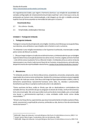 Estudosde Aruanda
https://estudosdearuanda.wixsite.com/meusite
19
leis regulativas do Criador, que regem a harmonia cósmica e sua relação de causalidade nas
variadas configurações de relacionamentodo princípio espiritual com o meio que o cerca, do
protozoário ao homem mais intelectualizado, e daí chegará um dia até o cidadão universal,
espírito livre da forma atuando na imensidão do todo que é o Cosmo.”i
Encontrando Deus
2.7 Fé e ciência– Estudo,
2.1 Simplicidade,colaboraçãoe liderança
Unidade 3 – Teologiade Umbanda
1. Teologiade Umbanda
Teologiaé oconjuntode princípiosde umareligião.Constitui umaCiênciaque seocupade Deus,
sua natureza, seus atributos e suas relações com o homem e com o universo.
“A Umbanda é uma religião monoteísta e o Ser Supremo é conhecido, reverenciado e amado
pelos nomes de Olorum ou Zambi.
(...) Noque tange àorigeme àrazão da existênciahumana,aUmbandaadmite que umdesígnio
superiordeterminaaevoluçãodoplanetanosváriosreinos:mineral,vegetal,animal e hominal
– este último coroa no planeta Terra a Obra do Criador. A Umbanda utiliza os vários reinos da
naturezapara o seuritual e tudoissoemfavordo ser humano,noqual procura, acimade tudo,
despertaranseiosde espiritualidade e destaforma, conduzi-loaoconhecimentode si mesmo.9
2. Monoteísmo
“A Umbanda acredita no ser Divino (Deus) único, onipotente,onisciente,onipresente, como
organizadordouniversocomoconhecemos.SendooEle oúnicoque conheceoarcano(segredo)
da origem de tudo que existe. Este Deus está longe da figura apresentada na bíblia, onde lá,
demonstra características tipicamente humanas como ódio, ira, dúvidas e preconceitos.
Acreditamos que Deus é a própria essência do amor e da sabedoria.
“Como auxiliares de Deus, estão os Orixás, que são os idealizadores e controladores das
vontadesdivinas.Aocontráriodoque se pregapor aí atravésde lendas,nenhumOrixáteveou
terá uma encarnação. São seres que estão muito acima desta necessidade, pois a encarnação
visa buscar o aprimoramento espiritual, e estas entidades estão muito acima destas
necessidades.”10
“Orixáé uma força divina,supercósmica,que atuaincessantemente emtodososplanos(físico,
astral, consciencial e espiritual) do universo, conhecido ou não, dentro e fora da estreiteza da
mente do homem”11
.
9 OMOLUBÁ. Magia de Umbanda: Instrução Religiosa.São Paulo:CristálisEditora eLivraria,2002.P.14.
10 Templo Senhor Mata Virgem. Fundamentos Básicos deUmbanda, 2008.
11 OMOLUBÁ. Magia de Umbanda: Instrução Religiosa.São Paulo:CristálisEditora eLivraria,2002.P 18.
 